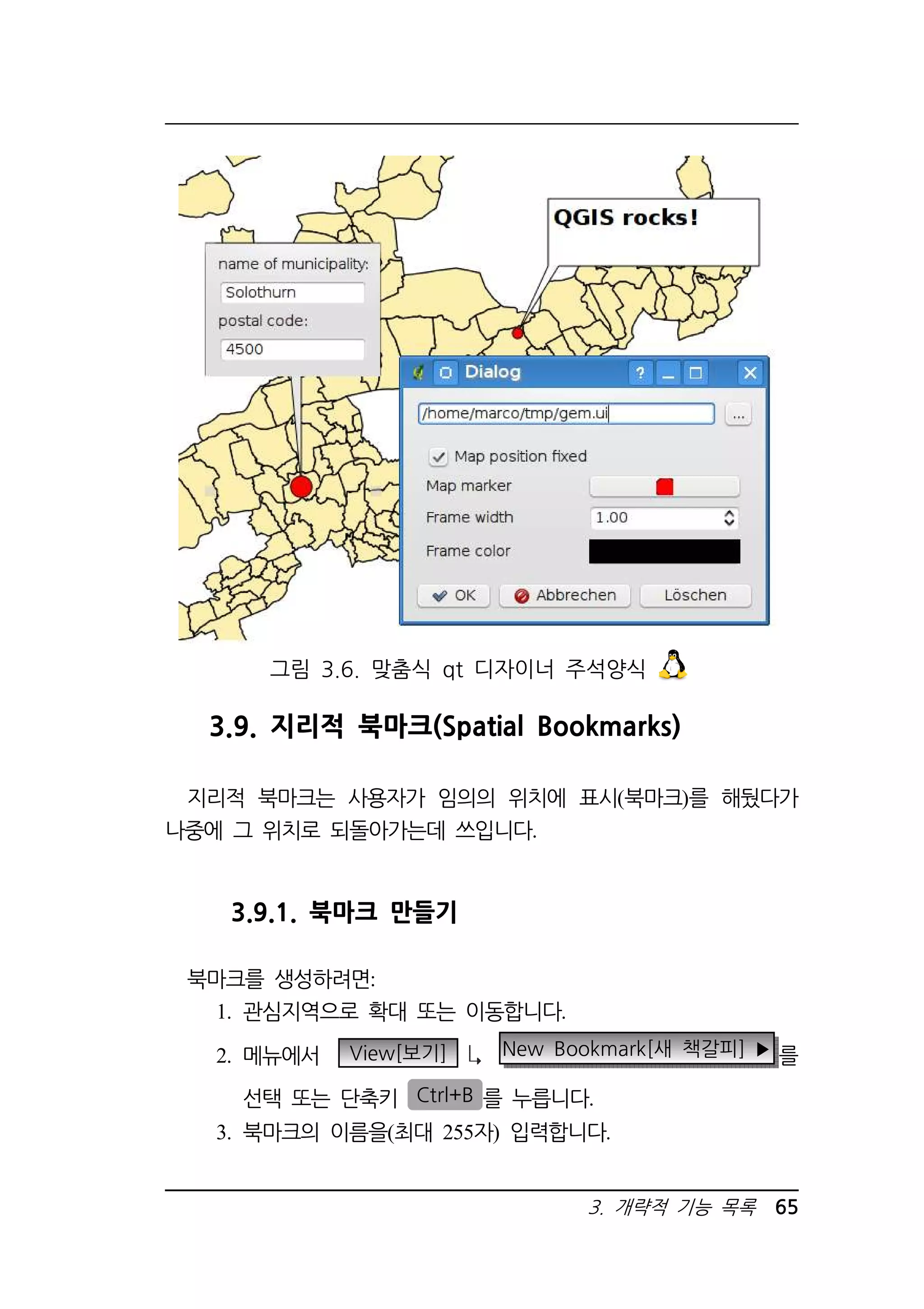그림 3.6. 맞춤식 qt 디자이너 주석양식 
3.9. 지리적 북마크(Spatial Bookmarks) 
지리적 북마크는 사용자가 임의의 위치에 표시(북마크)를 해뒀다가 
3. 개략적 기능 목록 65 
나중에 그 위치로 되돌아가는데 쓰입니다. 
3.9.1. 북마크 만들기 
북마크를 생성하려면: 
1. 관심지역으로 확대 또는 이동합니다. 
2. 메뉴에서 View[보기] New Bookmark[새 책갈피] ▶ 를 
선택 또는 단축키 Ctrl+B 를 누릅니다. 
3. 북마크의 이름을(최대 255자) 입력합니다. 
 