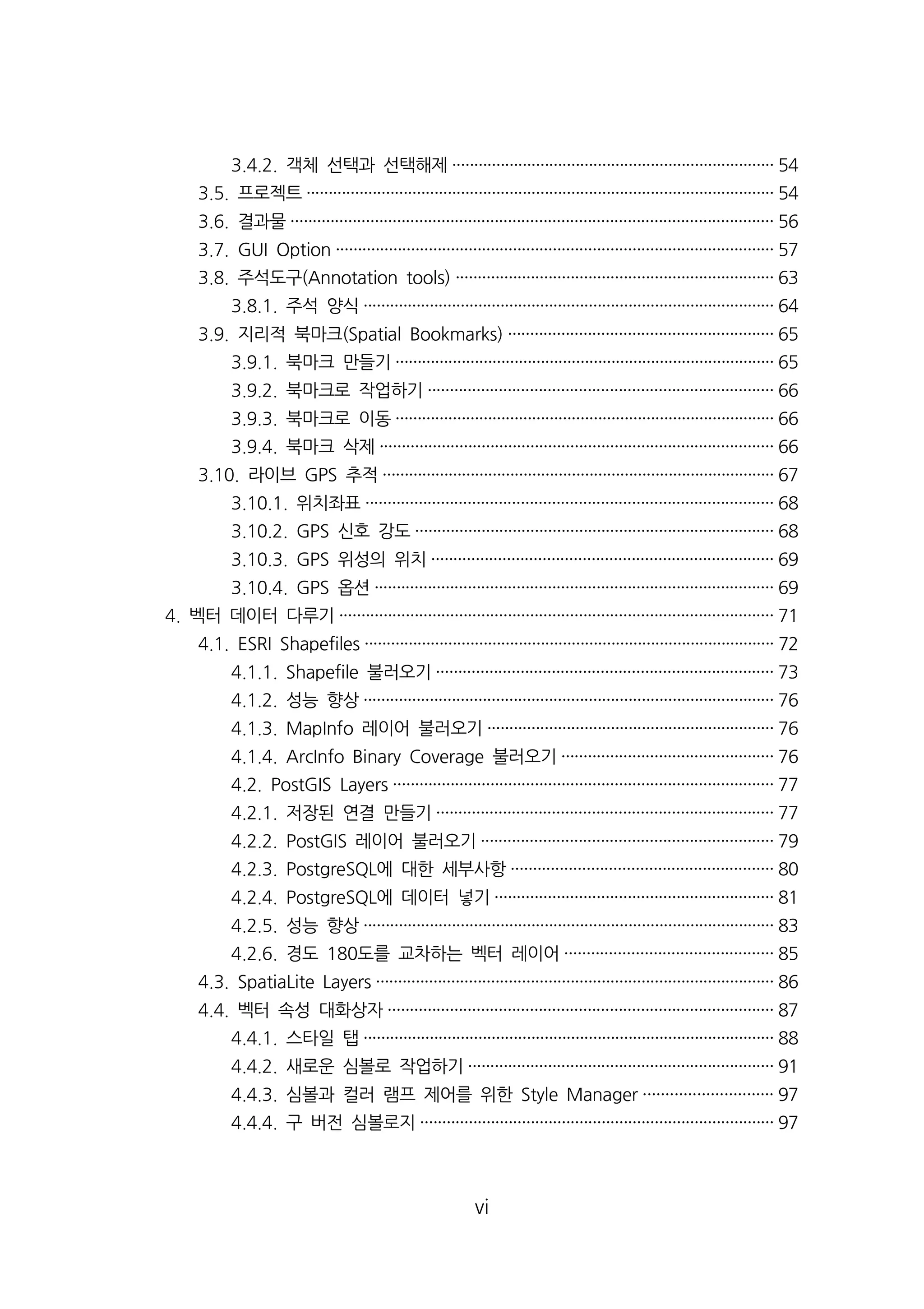 3.4.2. 객체 선택과 선택해제········································································· 54 
3.5. 프로젝트·········································································································· 54 
3.6. 결과물············································································································· 56 
3.7. GUI Option ··································································································· 57 
3.8. 주석도구(Annotation tools) ········································································ 63 
3.8.1. 주석 양식····························································································· 64 
3.9. 지리적 북마크(Spatial Bookmarks) ···························································· 65 
3.9.1. 북마크 만들기······················································································ 65 
3.9.2. 북마크로 작업하기·············································································· 66 
3.9.3. 북마크로 이동······················································································ 66 
3.9.4. 북마크 삭제························································································· 66 
3.10. 라이브 GPS 추적························································································· 67 
3.10.1. 위치좌표···························································································· 68 
3.10.2. GPS 신호 강도················································································· 68 
3.10.3. GPS 위성의 위치············································································· 69 
3.10.4. GPS 옵션·························································································· 69 
4. 벡터 데이터 다루기·································································································· 71 
4.1. ESRI Shapefiles ····························································································· 72 
4.1.1. Shapefile 불러오기············································································ 73 
4.1.2. 성능 향상····························································································· 76 
4.1.3. MapInfo 레이어 불러오기································································· 76 
4.1.4. ArcInfo Binary Coverage 불러오기················································ 76 
4.2. PostGIS Layers ······················································································ 77 
4.2.1. 저장된 연결 만들기············································································ 77 
4.2.2. PostGIS 레이어 불러오기·································································· 79 
4.2.3. PostgreSQL에 대한 세부사항··························································· 80 
4.2.4. PostgreSQL에 데이터 넣기······························································· 81 
4.2.5. 성능 향상····························································································· 83 
4.2.6. 경도 180도를 교차하는 벡터 레이어··············································· 85 
4.3. SpatiaLite Layers ·························································································· 86 
4.4. 벡터 속성 대화상자······················································································· 87 
4.4.1. 스타일 탭····························································································· 88 
4.4.2. 새로운 심볼로 작업하기····································································· 91 
4.4.3. 심볼과 컬러 램프 제어를 위한 Style Manager ····························· 97 
4.4.4. 구 버전 심볼로지················································································ 97 
vi 
 