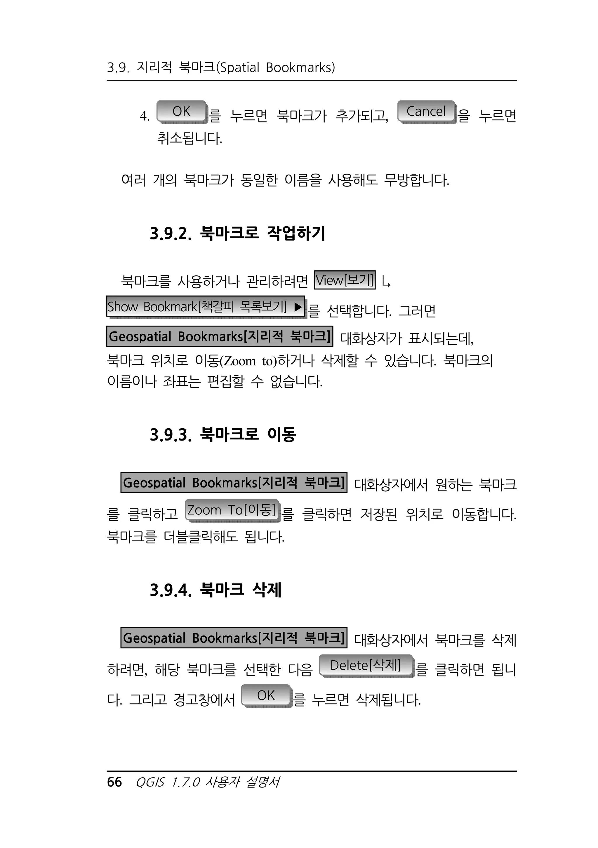 3.9. 지리적 북마크(Spatial Bookmarks) 
4. OK 를 누르면 북마크가 추가되고, Cancel 을 누르면 
취소됩니다. 
여러 개의 북마크가 동일한 이름을 사용해도 무방합니다. 
3.9.2. 북마크로 작업하기 
북마크를 사용하거나 관리하려면 View[보기] 
Show Bookmark[책갈피 목록보기] ▶를 선택합니다. 그러면 
Geospatial Bookmarks[지리적 북마크] 대화상자가 표시되는데, 
북마크 위치로 이동(Zoom to)하거나 삭제할 수 있습니다. 북마크의 
이름이나 좌표는 편집할 수 없습니다. 
3.9.3. 북마크로 이동 
Geospatial Bookmarks[지리적 북마크] 대화상자에서 원하는 북마크 
를 클릭하고 Zoom To[이동] 를 클릭하면 저장된 위치로 이동합니다. 
북마크를 더블클릭해도 됩니다. 
3.9.4. 북마크 삭제 
Geospatial Bookmarks[지리적 북마크] 대화상자에서 북마크를 삭제 
하려면, 해당 북마크를 선택한 다음 Delete[삭제] 를 클릭하면 됩니 
다. 그리고 경고창에서 OK 를 누르면 삭제됩니다. 
66 QGIS 1.7.0 사용자 설명서 
 