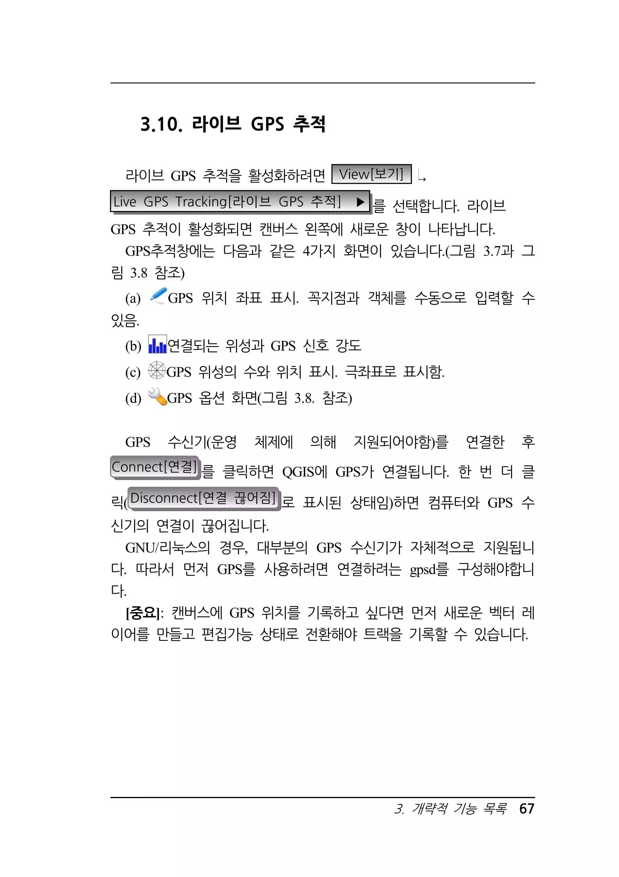 3. 개략적 기능 목록 67 
3.10. 라이브 GPS 추적 
라이브 GPS 추적을 활성화하려면 View[보기] 
Live GPS Tracking[라이브 GPS 추적] ▶ 를 선택합니다. 라이브 
GPS 추적이 활성화되면 캔버스 왼쪽에 새로운 창이 나타납니다. 
GPS추적창에는 다음과 같은 4가지 화면이 있습니다.(그림 3.7과 그 
림 3.8 참조) 
(a) GPS 위치 좌표 표시. 꼭지점과 객체를 수동으로 입력할 수 
있음. 
(b) 연결되는 위성과 GPS 신호 강도 
(c) GPS 위성의 수와 위치 표시. 극좌표로 표시함. 
(d) GPS 옵션 화면(그림 3.8. 참조) 
GPS 수신기(운영 체제에 의해 지원되어야함)를 연결한 후 
Connect[연결] 를 클릭하면 QGIS에 GPS가 연결됩니다. 한 번 더 클 
릭(Disconnect[연결 끊어짐] 로 표시된 상태임)하면 컴퓨터와 GPS 수 
신기의 연결이 끊어집니다. 
GNU/리눅스의 경우, 대부분의 GPS 수신기가 자체적으로 지원됩니 
다. 따라서 먼저 GPS를 사용하려면 연결하려는 gpsd를 구성해야합니 
다. 
[중요]: 캔버스에 GPS 위치를 기록하고 싶다면 먼저 새로운 벡터 레 
이어를 만들고 편집가능 상태로 전환해야 트랙을 기록할 수 있습니다. 
 