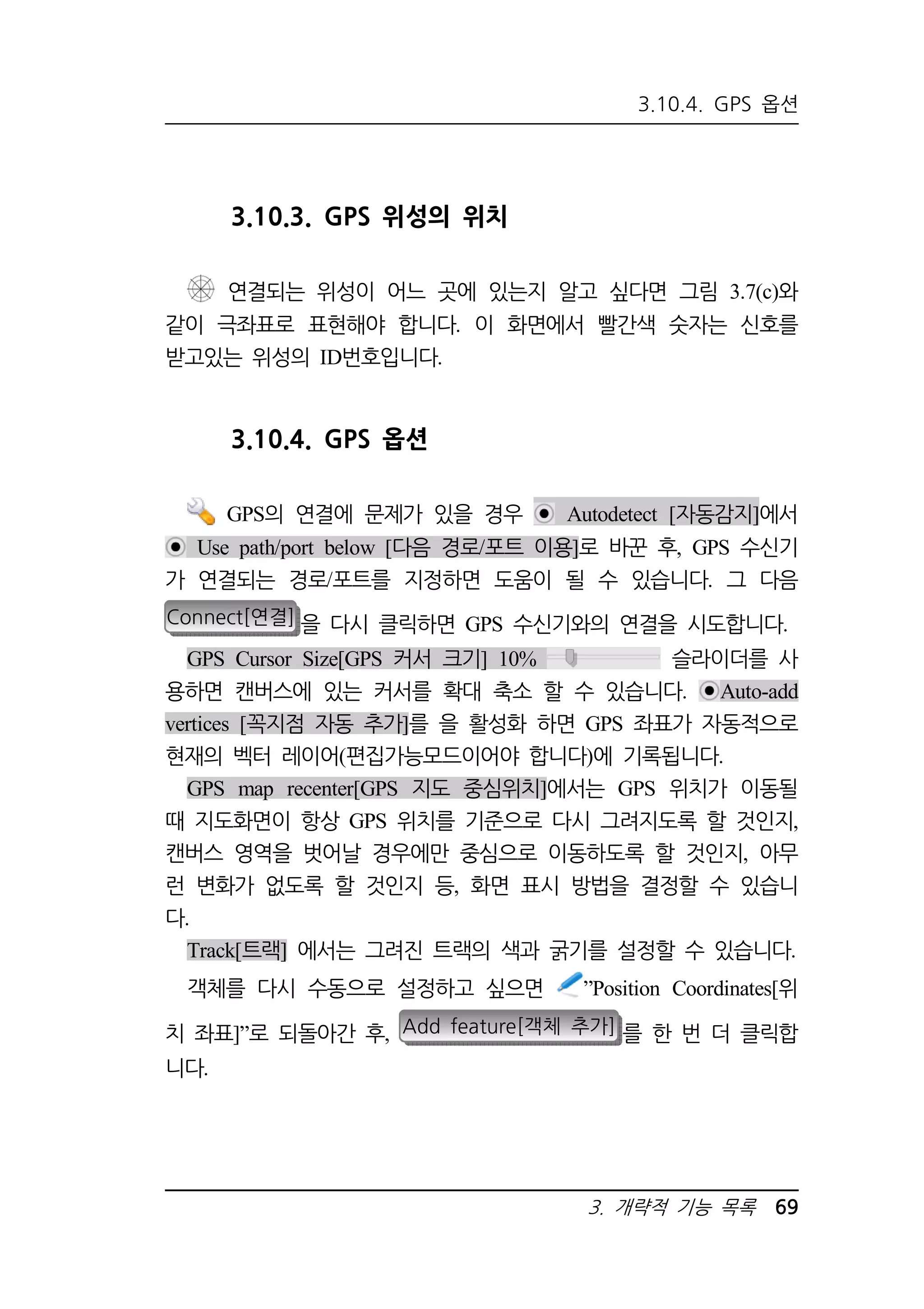 3.10.4. GPS 옵션 
3. 개략적 기능 목록 69 
3.10.3. GPS 위성의 위치 
연결되는 위성이 어느 곳에 있는지 알고 싶다면 그림 3.7(c)와 
같이 극좌표로 표현해야 합니다. 이 화면에서 빨간색 숫자는 신호를 
받고있는 위성의 ID번호입니다. 
3.10.4. GPS 옵션 
GPS의 연결에 문제가 있을 경우 Autodetect [자동감지]에서 
Use path/port below [다음 경로/포트 이용]로 바꾼 후, GPS 수신기 
가 연결되는 경로/포트를 지정하면 도움이 될 수 있습니다. 그 다음 
Connect[연결] 을 다시 클릭하면 GPS 수신기와의 연결을 시도합니다. 
GPS Cursor Size[GPS 커서 크기] 10% 슬라이더를 사 
용하면 캔버스에 있는 커서를 확대 축소 할 수 있습니다. Auto-add 
vertices [꼭지점 자동 추가]를 을 활성화 하면 GPS 좌표가 자동적으로 
현재의 벡터 레이어(편집가능모드이어야 합니다)에 기록됩니다. 
GPS map recenter[GPS 지도 중심위치]에서는 GPS 위치가 이동될 
때 지도화면이 항상 GPS 위치를 기준으로 다시 그려지도록 할 것인지, 
캔버스 영역을 벗어날 경우에만 중심으로 이동하도록 할 것인지, 아무 
런 변화가 없도록 할 것인지 등, 화면 표시 방법을 결정할 수 있습니 
다. 
Track[트랙] 에서는 그려진 트랙의 색과 굵기를 설정할 수 있습니다. 
객체를 다시 수동으로 설정하고 싶으면 ”Position Coordinates[위 
치 좌표]”로 되돌아간 후, Add feature[객체 추가] 를 한 번 더 클릭합 
니다. 
 