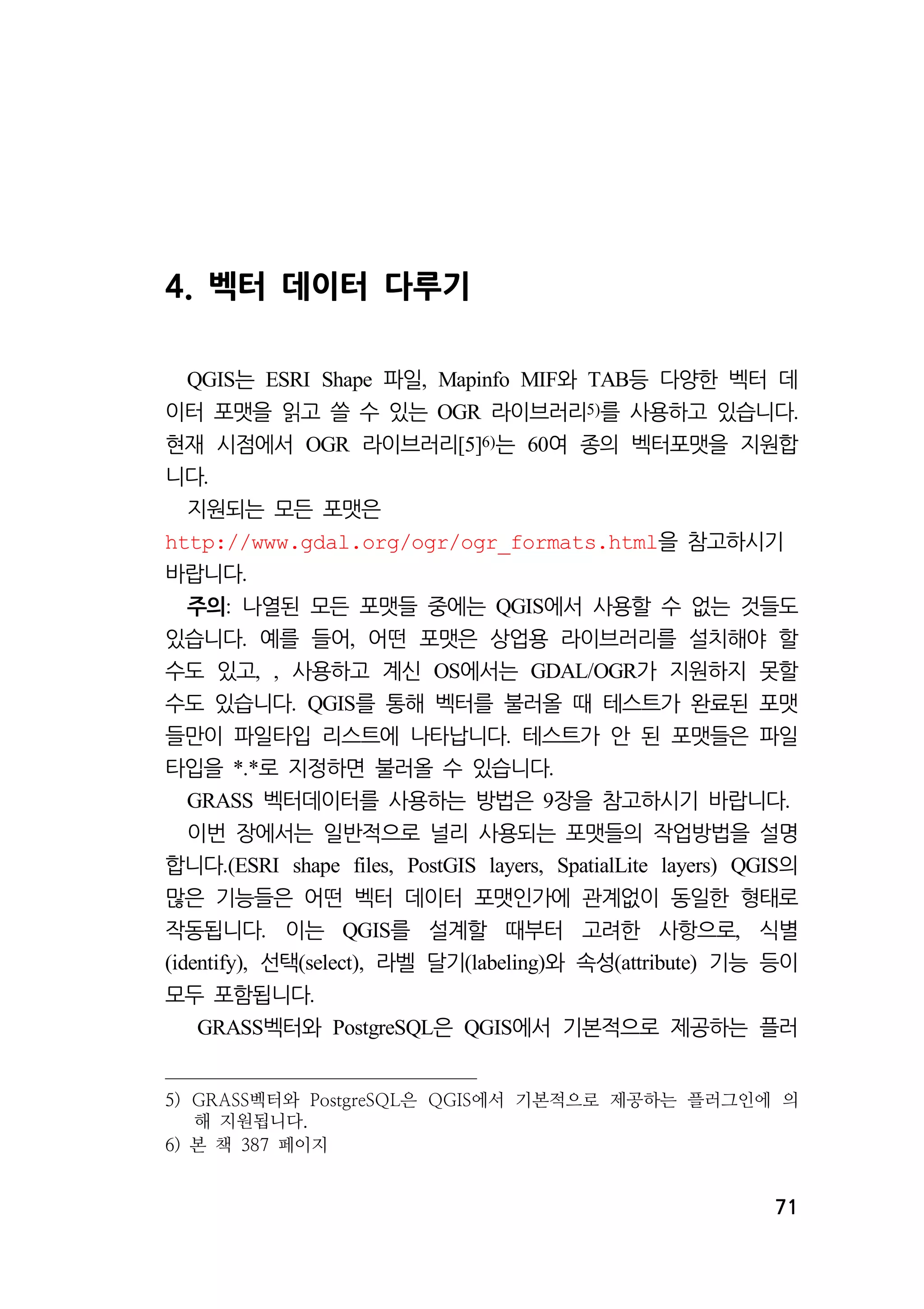 71 
4. 벡터 데이터 다루기 
QGIS는 ESRI Shape 파일, Mapinfo MIF와 TAB등 다양한 벡터 데 
이터 포맷을 읽고 쓸 수 있는 OGR 라이브러리5)를 사용하고 있습니다. 
현재 시점에서 OGR 라이브러리[5]6)는 60여 종의 벡터포맷을 지원합 
니다. 
지원되는 모든 포맷은 
http://www.gdal.org/ogr/ogr_formats.html을 참고하시기 
바랍니다. 
주의: 나열된 모든 포맷들 중에는 QGIS에서 사용할 수 없는 것들도 
있습니다. 예를 들어, 어떤 포맷은 상업용 라이브러리를 설치해야 할 
수도 있고, , 사용하고 계신 OS에서는 GDAL/OGR가 지원하지 못할 
수도 있습니다. QGIS를 통해 벡터를 불러올 때 테스트가 완료된 포맷 
들만이 파일타입 리스트에 나타납니다. 테스트가 안 된 포맷들은 파일 
타입을 *.*로 지정하면 불러올 수 있습니다. 
GRASS 벡터데이터를 사용하는 방법은 9장을 참고하시기 바랍니다. 
이번 장에서는 일반적으로 널리 사용되는 포맷들의 작업방법을 설명 
합니다.(ESRI shape files, PostGIS layers, SpatialLite layers) QGIS의 
많은 기능들은 어떤 벡터 데이터 포맷인가에 관계없이 동일한 형태로 
작동됩니다. 이는 QGIS를 설계할 때부터 고려한 사항으로, 식별 
(identify), 선택(select), 라벨 달기(labeling)와 속성(attribute) 기능 등이 
모두 포함됩니다. 
GRASS벡터와 PostgreSQL은 QGIS에서 기본적으로 제공하는 플러 
5) GRASS벡터와 PostgreSQL은 QGIS에서 기본적으로 제공하는 플러그인에 의 
해 지원됩니다. 
6) 본 책 387 페이지 
 