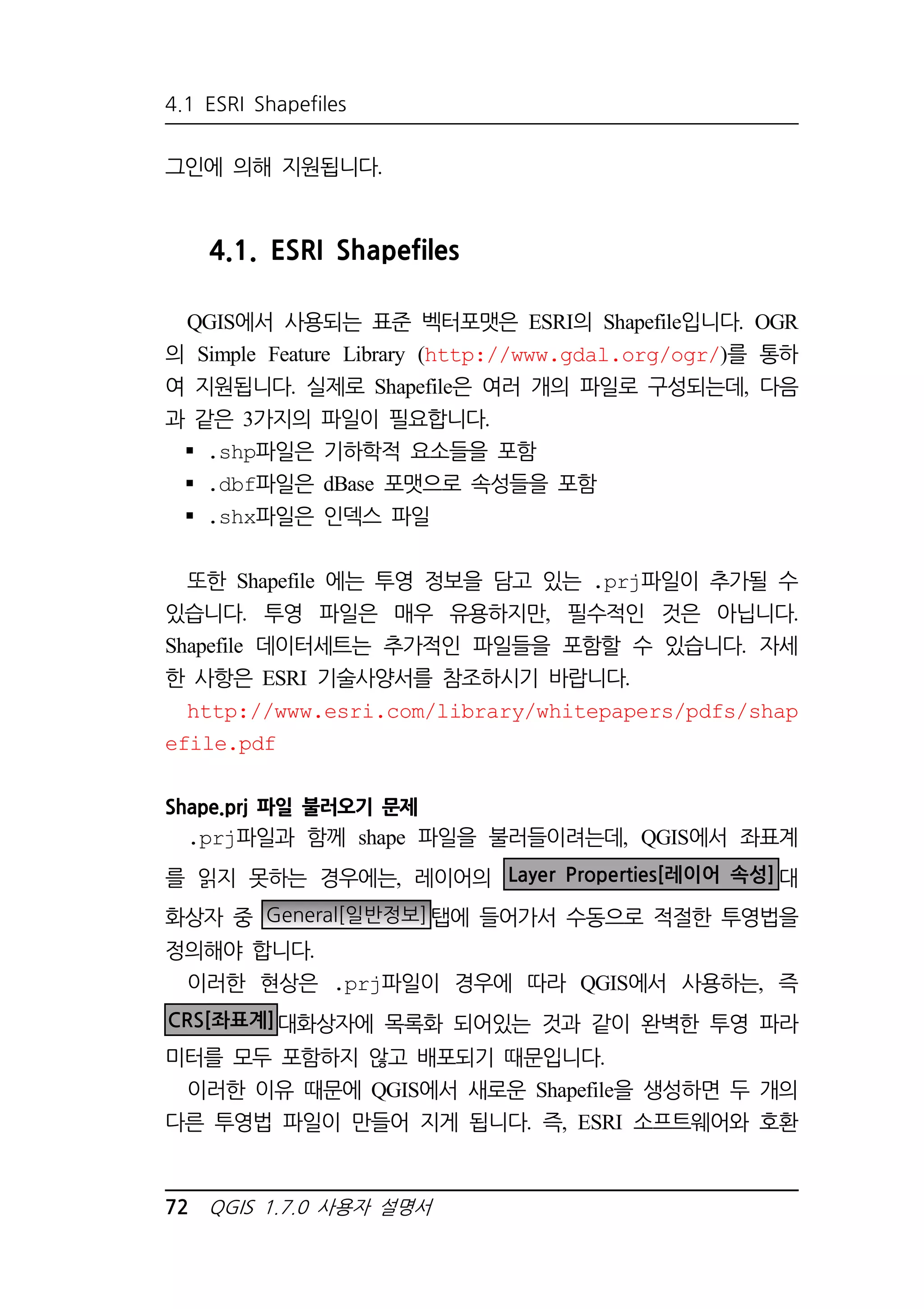 4.1 ESRI Shapefiles 
그인에 의해 지원됩니다. 
4.1. ESRI Shapefiles 
QGIS에서 사용되는 표준 벡터포맷은 ESRI의 Shapefile입니다. OGR 
의 Simple Feature Library (http://www.gdal.org/ogr/)를 통하 
여 지원됩니다. 실제로 Shapefile은 여러 개의 파일로 구성되는데, 다음 
과 같은 3가지의 파일이 필요합니다. 
 .shp파일은 기하학적 요소들을 포함 
 .dbf파일은 dBase 포맷으로 속성들을 포함 
 .shx파일은 인덱스 파일 
또한 Shapefile 에는 투영 정보을 담고 있는 .prj파일이 추가될 수 
있습니다. 투영 파일은 매우 유용하지만, 필수적인 것은 아닙니다. 
Shapefile 데이터세트는 추가적인 파일들을 포함할 수 있습니다. 자세 
한 사항은 ESRI 기술사양서를 참조하시기 바랍니다. 
http://www.esri.com/library/whitepapers/pdfs/shap 
efile.pdf 
Shape.prj 파일 불러오기 문제 
.prj파일과 함께 shape 파일을 불러들이려는데, QGIS에서 좌표계 
를 읽지 못하는 경우에는, 레이어의 Layer Properties[레이어 속성]대 
화상자 중 General[일반정보]탭에 들어가서 수동으로 적절한 투영법을 
정의해야 합니다. 
이러한 현상은 .prj파일이 경우에 따라 QGIS에서 사용하는, 즉 
CRS[좌표계]대화상자에 목록화 되어있는 것과 같이 완벽한 투영 파라 
미터를 모두 포함하지 않고 배포되기 때문입니다. 
이러한 이유 때문에 QGIS에서 새로운 Shapefile을 생성하면 두 개의 
다른 투영법 파일이 만들어 지게 됩니다. 즉, ESRI 소프트웨어와 호환 
72 QGIS 1.7.0 사용자 설명서 
 