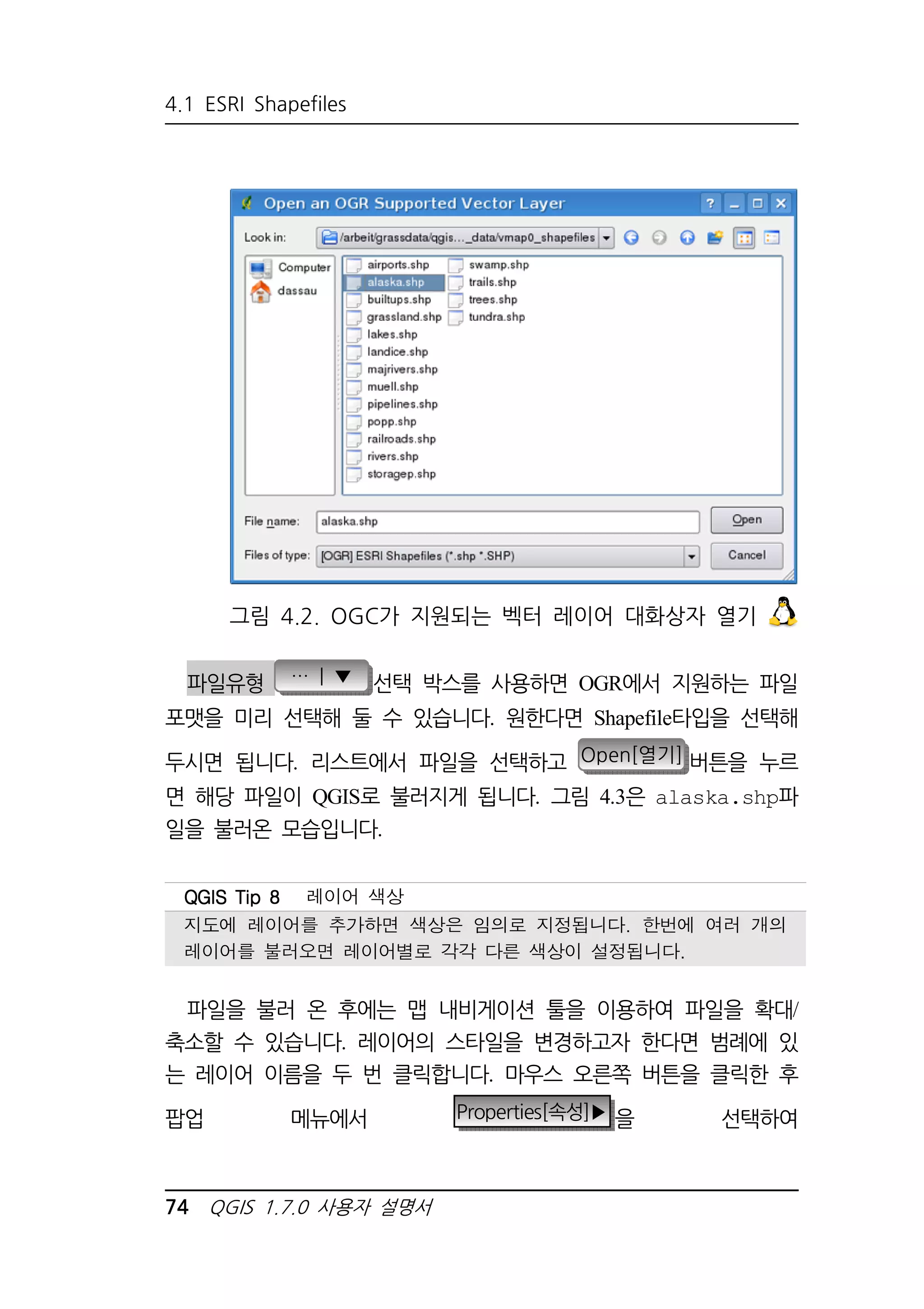 4.1 ESRI Shapefiles 
그림 4.2. OGC가 지원되는 벡터 레이어 대화상자 열기 
파일유형 … | ▼ 선택 박스를 사용하면 OGR에서 지원하는 파일 
포맷을 미리 선택해 둘 수 있습니다. 원한다면 Shapefile타입을 선택해 
두시면 됩니다. 리스트에서 파일을 선택하고 Open[열기] 버튼을 누르 
면 해당 파일이 QGIS로 불러지게 됩니다. 그림 4.3은 alaska.shp파 
일을 불러온 모습입니다. 
QQQQGGGGIIIISSSS TTTTiiiipppp 8888 레이어 색상 
지도에 레이어를 추가하면 색상은 임의로 지정됩니다. 한번에 여러 개의 
레이어를 불러오면 레이어별로 각각 다른 색상이 설정됩니다. 
파일을 불러 온 후에는 맵 내비게이션 툴을 이용하여 파일을 확대/ 
축소할 수 있습니다. 레이어의 스타일을 변경하고자 한다면 범례에 있 
는 레이어 이름을 두 번 클릭합니다. 마우스 오른쪽 버튼을 클릭한 후 
팝업 메뉴에서 Properties[속성]▶ 을 선택하여 
74 QGIS 1.7.0 사용자 설명서 
 