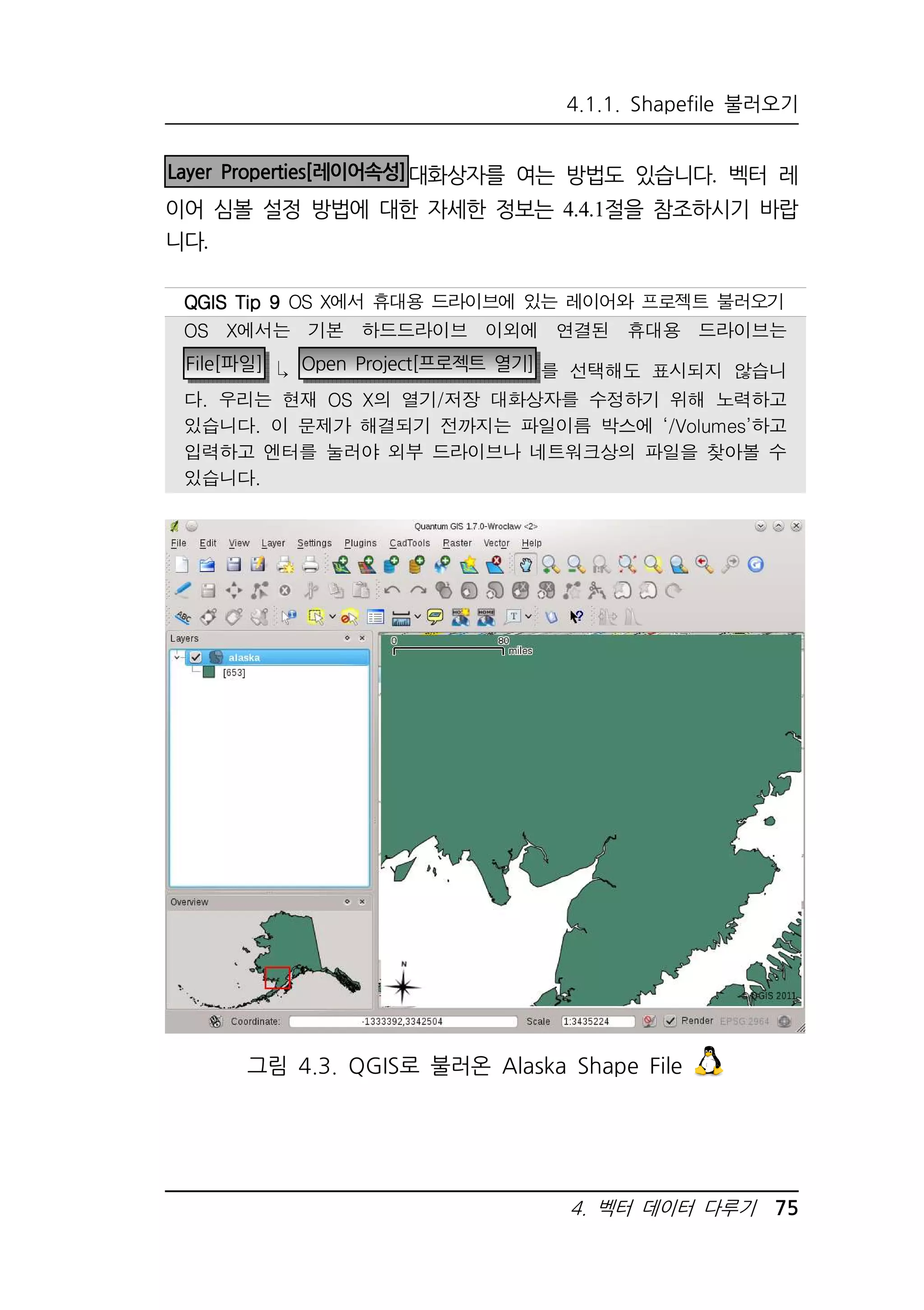 4.1.1. Shapefile 불러오기 
Layer Properties[레이어속성]대화상자를 여는 방법도 있습니다. 벡터 레 
이어 심볼 설정 방법에 대한 자세한 정보는 4.4.1절을 참조하시기 바랍 
니다. 
QQQQGGGGIIIISSSS TTTTiiiipppp 9999 OS X에서 휴대용 드라이브에 있는 레이어와 프로젝트 불러오기 
OS X에서는 기본 하드드라이브 이외에 연결된 휴대용 드라이브는 
File[파일]  Open Project[프로젝트 열기] 를 선택해도 표시되지 않습니 
다. 우리는 현재 OS X의 열기/저장 대화상자를 수정하기 위해 노력하고 
있습니다. 이 문제가 해결되기 전까지는 파일이름 박스에 ‘/Volumes’하고 
입력하고 엔터를 눌러야 외부 드라이브나 네트워크상의 파일을 찾아볼 수 
있습니다. 
그림 4.3. QGIS로 불러온 Alaska Shape File 
4. 벡터 데이터 다루기 75 
 