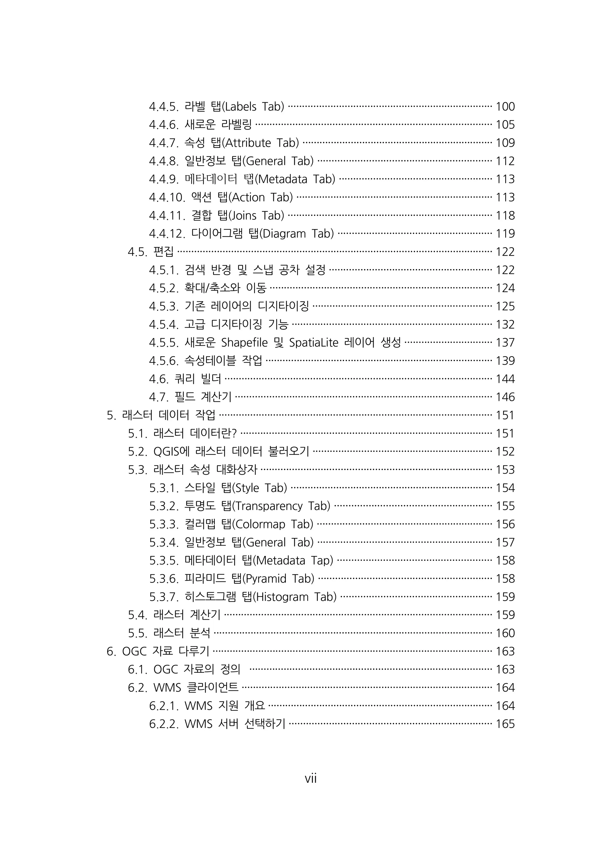 4.4.5. 라벨 탭(Labels Tab) ········································································ 100 
4.4.6. 새로운 라벨링··················································································· 105 
4.4.7. 속성 탭(Attribute Tab) ··································································· 109 
4.4.8. 일반정보 탭(General Tab) ····························································· 112 
4.4.9. ꟃ븯ꃟ듣뺟 빜(Metadata Tab) ······················································ 113 
4.4.10. 액션 탭(Action Tab) ····································································· 113 
4.4.11. 결합 탭(Joins Tab) ········································································ 118 
4.4.12. 다이어그램 탭(Diagram Tab) ······················································ 119 
4.5. 편집··············································································································· 122 
4.5.1. 검색 반경 및 스냅 공차 설정························································· 122 
4.5.2. 확대/축소와 이동·············································································· 124 
4.5.3. 기존 레이어의 디지타이징······························································· 125 
4.5.4. 고급 디지타이징 기능······································································ 132 
4.5.5. 새로운 Shapefile 및 SpatiaLite 레이어 생성······························· 137 
4.5.6. 속성테이블 작업················································································ 139 
4.6. 쿼리 빌더······························································································ 144 
4.7. 필드 계산기·························································································· 146 
5. 래스터 데이터 작업································································································ 151 
5.1. 래스터 데이터란? ························································································ 151 
5.2. QGIS에 래스터 데이터 불러오기······························································· 152 
5.3. 래스터 속성 대화상자················································································· 153 
5.3.1. 스타일 탭(Style Tab) ······································································· 154 
5.3.2. 투명도 탭(Transparency Tab) ······················································· 155 
5.3.3. 컬러맵 탭(Colormap Tab) ······························································ 156 
5.3.4. 일반정보 탭(General Tab) ····························································· 157 
5.3.5. 메타데이터 탭(Metadata Tap) ······················································ 158 
5.3.6. 피라미드 탭(Pyramid Tab) ····························································· 158 
5.3.7. 히스토그램 탭(Histogram Tab) ····················································· 159 
5.4. 래스터 계산기······························································································ 159 
5.5. 래스터 분석·································································································· 160 
6. OGC 자료 다루기·································································································· 163 
6.1. OGC 자료의 정의 ····················································································· 163 
6.2. WMS 클라이언트························································································ 164 
6.2.1. WMS 지원 개요··············································································· 164 
6.2.2. WMS 서버 선택하기······································································· 165 
vii 
 