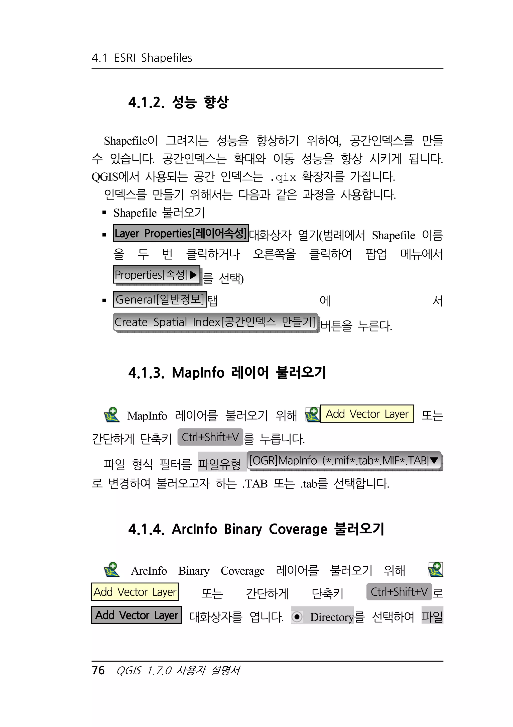4.1 ESRI Shapefiles 
4.1.2. 성능 향상 
Shapefile이 그려지는 성능을 향상하기 위하여, 공간인덱스를 만들 
수 있습니다. 공간인덱스는 확대와 이동 성능을 향상 시키게 됩니다. 
QGIS에서 사용되는 공간 인덱스는 .qix 확장자를 가집니다. 
인덱스를 만들기 위해서는 다음과 같은 과정을 사용합니다. 
 Shapefile 불러오기 
 Layer Properties[레이어속성]대화상자 열기(범례에서 Shapefile 이름 
을 두 번 클릭하거나 오른쪽을 클릭하여 팝업 메뉴에서 
Properties[속성]▶ 를 선택) 
 General[일반정보]탭 에 서 
Create Spatial Index[공간인덱스 만들기] 버튼을 누른다. 
4.1.3. MapInfo 레이어 불러오기 
MapInfo 레이어를 불러오기 위해 Add Vector Layer 또는 
간단하게 단축키 Ctrl+Shift+V 를 누릅니다. 
파일 형식 필터를 파일유형 [OGR]MapInfo (*.mif*.tab*.MIF*.TAB|▼ 
로 변경하여 불러오고자 하는 .TAB 또는 .tab를 선택합니다. 
4.1.4. ArcInfo Binary Coverage 불러오기 
ArcInfo Binary Coverage 레이어를 불러오기 위해 
Add Vector Layer 또는 간단하게 단축키 Ctrl+Shift+V 로 
Add Vector Layer 대화상자를 엽니다. Directory를 선택하여 파일 
76 QGIS 1.7.0 사용자 설명서 
 