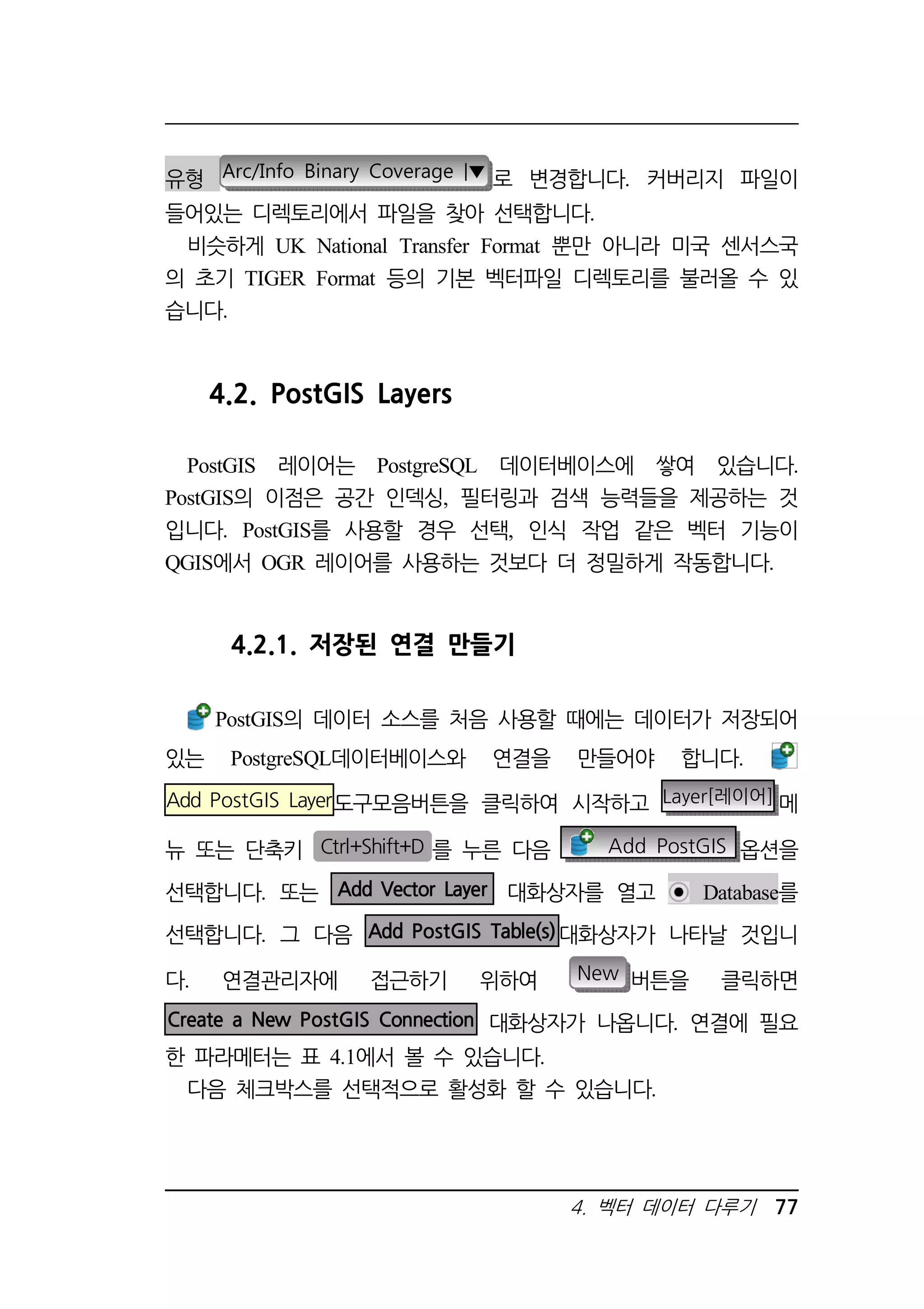 유형 Arc/Info Binary Coverage |▼ 로 변경합니다. 커버리지 파일이 
들어있는 디렉토리에서 파일을 찾아 선택합니다. 
비슷하게 UK National Transfer Format 뿐만 아니라 미국 센서스국 
의 초기 TIGER Format 등의 기본 벡터파일 디렉토리를 불러올 수 있 
습니다. 
4. 벡터 데이터 다루기 77 
4.2. PostGIS Layers 
PostGIS 레이어는 PostgreSQL 데이터베이스에 쌓여 있습니다. 
PostGIS의 이점은 공간 인덱싱, 필터링과 검색 능력들을 제공하는 것 
입니다. PostGIS를 사용할 경우 선택, 인식 작업 같은 벡터 기능이 
QGIS에서 OGR 레이어를 사용하는 것보다 더 정밀하게 작동합니다. 
4.2.1. 저장된 연결 만들기 
PostGIS의 데이터 소스를 처음 사용할 때에는 데이터가 저장되어 
있는 PostgreSQL데이터베이스와 연결을 만들어야 합니다. 
Add PostGIS Layer도구모음버튼을 클릭하여 시작하고 Layer[레이어]메 
뉴 또는 단축키 Ctrl+Shift+D 를 누른 다음 Add PostGIS 옵션을 
선택합니다. 또는 Add Vector Layer 대화상자를 열고 Database를 
선택합니다. 그 다음 Add PostGIS Table(s)대화상자가 나타날 것입니 
다. 연결관리자에 접근하기 위하여 New 버튼을 클릭하면 
Create a New PostGIS Connection 대화상자가 나옵니다. 연결에 필요 
한 파라메터는 표 4.1에서 볼 수 있습니다. 
다음 체크박스를 선택적으로 활성화 할 수 있습니다. 
 