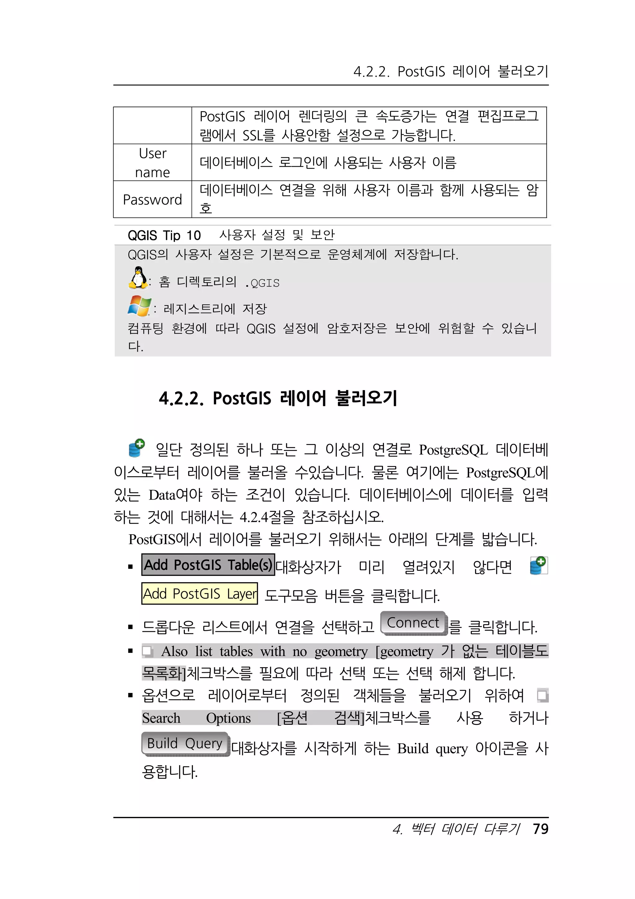 4.2.2. PostGIS 레이어 불러오기 
PostGIS 레이어 렌더링의 큰 속도증가는 연결 편집프로그 
램에서 SSL를 사용안함 설정으로 가능합니다. 
4.2.2. PostGIS 레이어 불러오기 
일단 정의된 하나 또는 그 이상의 연결로 PostgreSQL 데이터베 
이스로부터 레이어를 불러올 수있습니다. 물론 여기에는 PostgreSQL에 
있는 Data여야 하는 조건이 있습니다. 데이터베이스에 데이터를 입력 
하는 것에 대해서는 4.2.4절을 참조하십시오. 
PostGIS에서 레이어를 불러오기 위해서는 아래의 단계를 밟습니다. 
 Add PostGIS Table(s) 대화상자가 미리 열려있지 않다면 
Add PostGIS Layer 도구모음 버튼을 클릭합니다. 
 드롭다운 리스트에서 연결을 선택하고 Connect 를 클릭합니다. 
 Also list tables with no geometry [geometry 가 없는 테이블도 
목록화]체크박스를 필요에 따라 선택 또는 선택 해제 합니다. 
 옵션으로 레이어로부터 정의된 객체들을 불러오기 위하여 
Search Options [옵션 검색]체크박스를 사용 하거나 
Build Query 대화상자를 시작하게 하는 Build query 아이콘을 사 
용합니다. 
4. 벡터 데이터 다루기 79 
User 
name 
데이터베이스 로그인에 사용되는 사용자 이름 
Password 
데이터베이스 연결을 위해 사용자 이름과 함께 사용되는 암 
호 
QQQQGGGGIIIISSSS TTTTiiiipppp 11110000 사용자 설정 및 보안 
QGIS의 사용자 설정은 기본적으로 운영체계에 저장합니다. 
: 홈 디렉토리의 .QGIS 
: 레지스트리에 저장 
컴퓨팅 환경에 따라 QGIS 설정에 암호저장은 보안에 위험할 수 있습니 
다. 
 