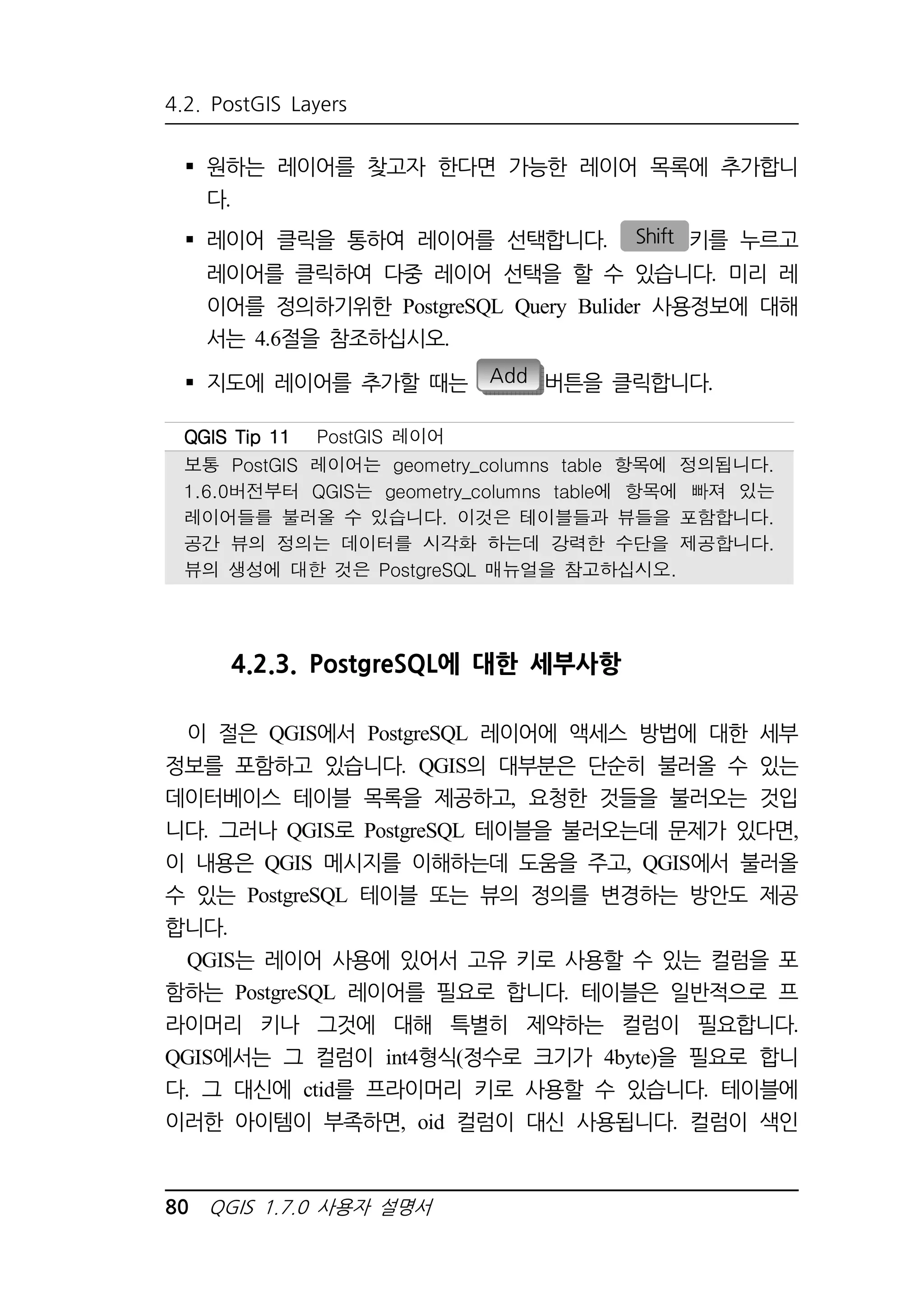 4.2. PostGIS Layers 
 원하는 레이어를 찾고자 한다면 가능한 레이어 목록에 추가합니 
다. 
 레이어 클릭을 통하여 레이어를 선택합니다. Shift 키를 누르고 
레이어를 클릭하여 다중 레이어 선택을 할 수 있습니다. 미리 레 
이어를 정의하기위한 PostgreSQL Query Bulider 사용정보에 대해 
서는 4.6절을 참조하십시오. 
 지도에 레이어를 추가할 때는 Add 버튼을 클릭합니다. 
QQQQGGGGIIIISSSS TTTTiiiipppp 11111111 PostGIS 레이어 
보통 PostGIS 레이어는 geometry_columns table 항목에 정의됩니다. 
1.6.0버전부터 QGIS는 geometry_columns table에 항목에 빠져 있는 
레이어들를 불러올 수 있습니다. 이것은 테이블들과 뷰들을 포함합니다. 
공간 뷰의 정의는 데이터를 시각화 하는데 강력한 수단을 제공합니다. 
뷰의 생성에 대한 것은 PostgreSQL 매뉴얼을 참고하십시오. 
4.2.3. PostgreSQL에 대한 세부사항 
이 절은 QGIS에서 PostgreSQL 레이어에 액세스 방법에 대한 세부 
정보를 포함하고 있습니다. QGIS의 대부분은 단순히 불러올 수 있는 
데이터베이스 테이블 목록을 제공하고, 요청한 것들을 불러오는 것입 
니다. 그러나 QGIS로 PostgreSQL 테이블을 불러오는데 문제가 있다면, 
이 내용은 QGIS 메시지를 이해하는데 도움을 주고, QGIS에서 불러올 
수 있는 PostgreSQL 테이블 또는 뷰의 정의를 변경하는 방안도 제공 
합니다. 
QGIS는 레이어 사용에 있어서 고유 키로 사용할 수 있는 컬럼을 포 
함하는 PostgreSQL 레이어를 필요로 합니다. 테이블은 일반적으로 프 
라이머리 키나 그것에 대해 특별히 제약하는 컬럼이 필요합니다. 
QGIS에서는 그 컬럼이 int4형식(정수로 크기가 4byte)을 필요로 합니 
다. 그 대신에 ctid를 프라이머리 키로 사용할 수 있습니다. 테이블에 
이러한 아이템이 부족하면, oid 컬럼이 대신 사용됩니다. 컬럼이 색인 
80 QGIS 1.7.0 사용자 설명서 
 