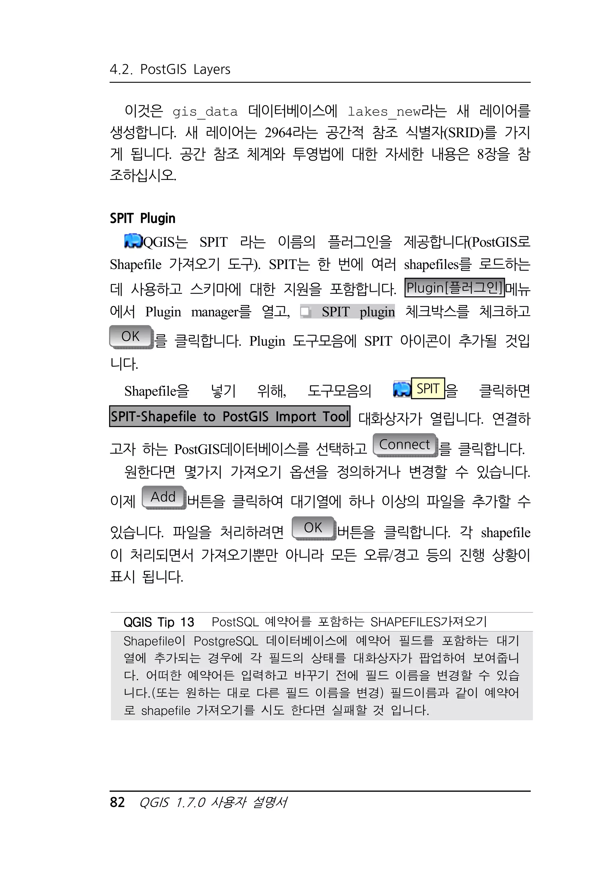 4.2. PostGIS Layers 
이것은 gis_data 데이터베이스에 lakes_new라는 새 레이어를 
생성합니다. 새 레이어는 2964라는 공간적 참조 식별자(SRID)를 가지 
게 됩니다. 공간 참조 체계와 투영법에 대한 자세한 내용은 8장을 참 
조하십시오. 
SPIT Plugin 
QGIS는 SPIT 라는 이름의 플러그인을 제공합니다(PostGIS로 
Shapefile 가져오기 도구). SPIT는 한 번에 여러 shapefiles를 로드하는 
데 사용하고 스키마에 대한 지원을 포함합니다. Plugin[플러그인]메뉴 
에서 Plugin manager를 열고, SPIT plugin 체크박스를 체크하고 
OK 를 클릭합니다. Plugin 도구모음에 SPIT 아이콘이 추가될 것입 
니다. 
Shapefile을 넣기 위해, 도구모음의 SPIT 을 클릭하면 
SPIT-Shapefile to PostGIS Import Tool 대화상자가 열립니다. 연결하 
고자 하는 PostGIS데이터베이스를 선택하고 Connect 를 클릭합니다. 
원한다면 몇가지 가져오기 옵션을 정의하거나 변경할 수 있습니다. 
이제 Add 버튼을 클릭하여 대기열에 하나 이상의 파일을 추가할 수 
있습니다. 파일을 처리하려면 OK 버튼을 클릭합니다. 각 shapefile 
이 처리되면서 가져오기뿐만 아니라 모든 오류/경고 등의 진행 상황이 
표시 됩니다. 
QQQQGGGGIIIISSSS TTTTiiiipppp 11113333 PostSQL 예약어를 포함하는 SHAPEFILES가져오기 
Shapefile이 PostgreSQL 데이터베이스에 예약어 필드를 포함하는 대기 
열에 추가되는 경우에 각 필드의 상태를 대화상자가 팝업하여 보여줍니 
다. 어떠한 예약어든 입력하고 바꾸기 전에 필드 이름을 변경할 수 있습 
니다.(또는 원하는 대로 다른 필드 이름을 변경) 필드이름과 같이 예약어 
로 shapefile 가져오기를 시도 한다면 실패할 것 입니다. 
82 QGIS 1.7.0 사용자 설명서 
 
