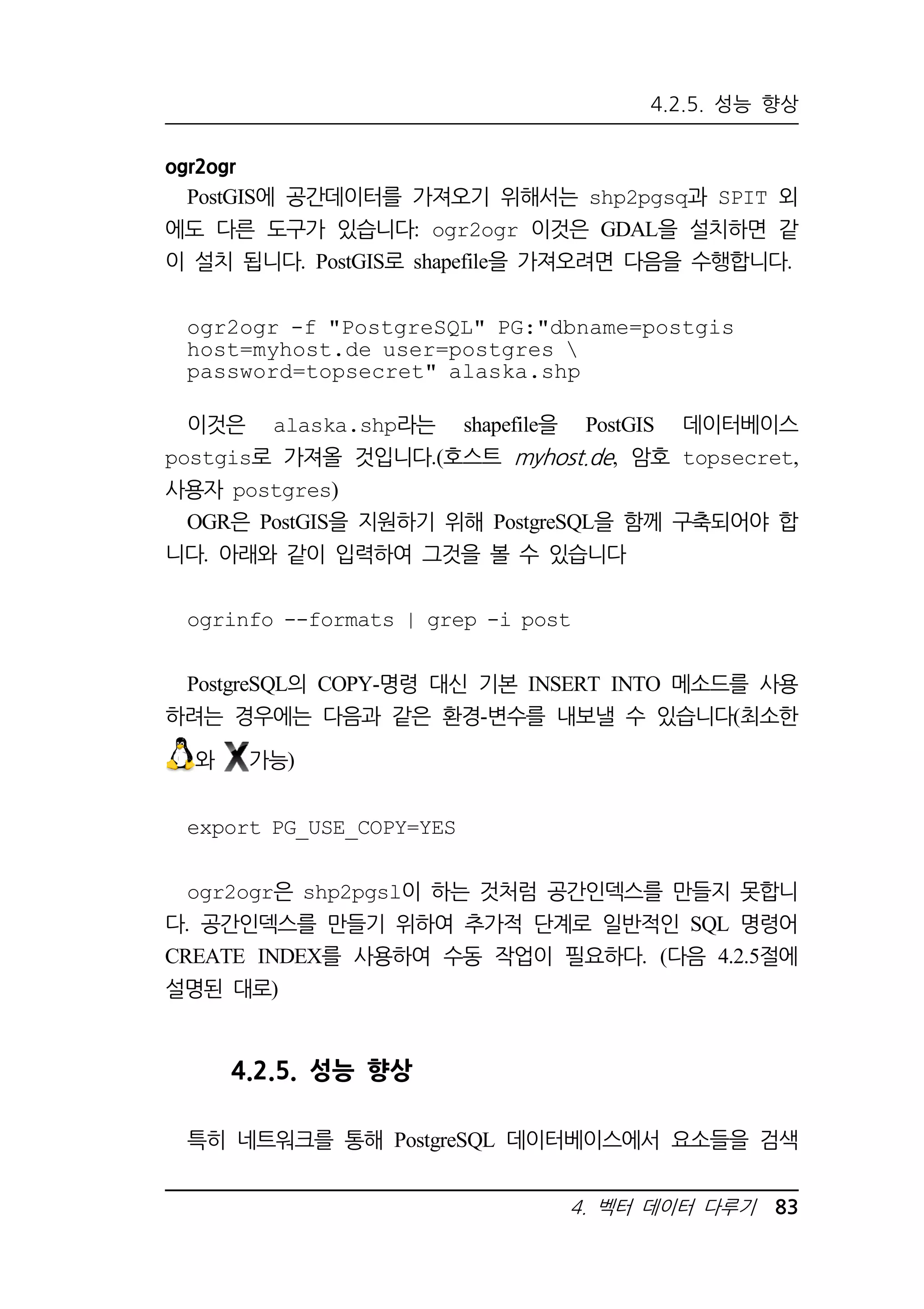 4.2.5. 성능 향상 
ogr2ogr 
PostGIS에 공간데이터를 가져오기 위해서는 shp2pgsq과 SPIT 외 
에도 다른 도구가 있습니다: ogr2ogr 이것은 GDAL을 설치하면 같 
이 설치 됩니다. PostGIS로 shapefile을 가져오려면 다음을 수행합니다. 
ogr2ogr -f PostgreSQL PG:dbname=postgis 
host=myhost.de user=postgres  
password=topsecret alaska.shp 
이것은 alaska.shp라는 shapefile을 PostGIS 데이터베이스 
postgis로 가져올 것입니다.(호스트 myhost.de, 암호 topsecret, 
사용자 postgres) 
OGR은 PostGIS을 지원하기 위해 PostgreSQL을 함께 구축되어야 합 
니다. 아래와 같이 입력하여 그것을 볼 수 있습니다 
ogrinfo --formats | grep -i post 
PostgreSQL의 COPY-명령 대신 기본 INSERT INTO 메소드를 사용 
하려는 경우에는 다음과 같은 환경-변수를 내보낼 수 있습니다(최소한 
4. 벡터 데이터 다루기 83 
와 가능) 
export PG_USE_COPY=YES 
ogr2ogr은 shp2pgsl이 하는 것처럼 공간인덱스를 만들지 못합니 
다. 공간인덱스를 만들기 위하여 추가적 단계로 일반적인 SQL 명령어 
CREATE INDEX를 사용하여 수동 작업이 필요하다. (다음 4.2.5절에 
설명된 대로) 
4.2.5. 성능 향상 
특히 네트워크를 통해 PostgreSQL 데이터베이스에서 요소들을 검색 
 
