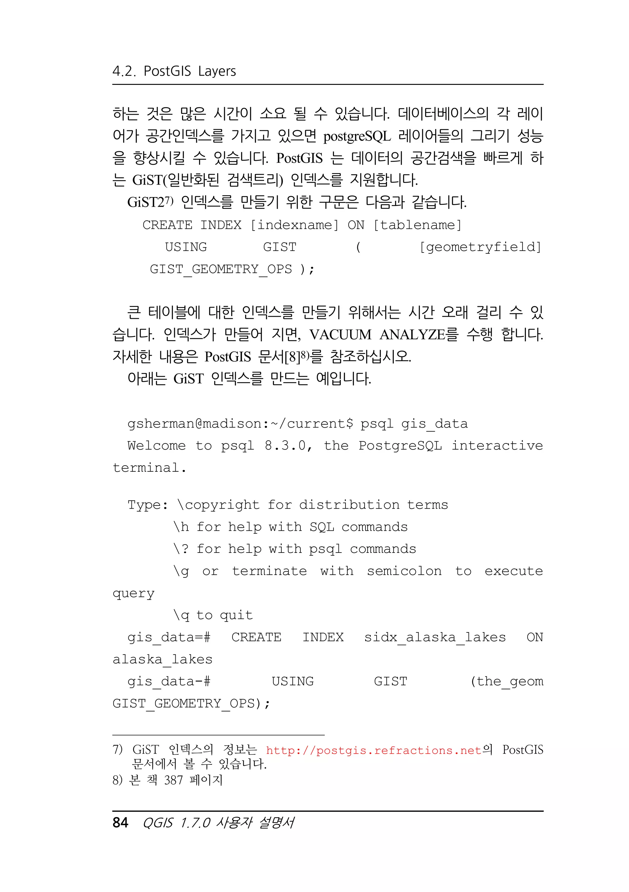 4.2. PostGIS Layers 
하는 것은 많은 시간이 소요 될 수 있습니다. 데이터베이스의 각 레이 
어가 공간인덱스를 가지고 있으면 postgreSQL 레이어들의 그리기 성능 
을 향상시킬 수 있습니다. PostGIS 는 데이터의 공간검색을 빠르게 하 
는 GiST(일반화된 검색트리) 인덱스를 지원합니다. 
GiST27) 인덱스를 만들기 위한 구문은 다음과 같습니다. 
CREATE INDEX [indexname] ON [tablename] 
USING GIST ( [geometryfield] 
GIST_GEOMETRY_OPS ); 
큰 테이블에 대한 인덱스를 만들기 위해서는 시간 오래 걸리 수 있 
습니다. 인덱스가 만들어 지면, VACUUM ANALYZE를 수행 합니다. 
자세한 내용은 PostGIS 문서[8]8)를 참조하십시오. 
아래는 GiST 인덱스를 만드는 예입니다. 
gsherman@madison:~/current$ psql gis_data 
Welcome to psql 8.3.0, the PostgreSQL interactive 
terminal. 
Type: copyright for distribution terms 
h for help with SQL commands 
? for help with psql commands 
g or terminate with semicolon to execute 
query 
q to quit 
gis_data=# CREATE INDEX sidx_alaska_lakes ON 
alaska_lakes 
gis_data-# USING GIST (the_geom 
GIST_GEOMETRY_OPS); 
7) GiST 인덱스의 정보는 http://postgis.refractions.net의 PostGIS 
문서에서 볼 수 있습니다. 
8) 본 책 387 페이지 
84 QGIS 1.7.0 사용자 설명서 
 