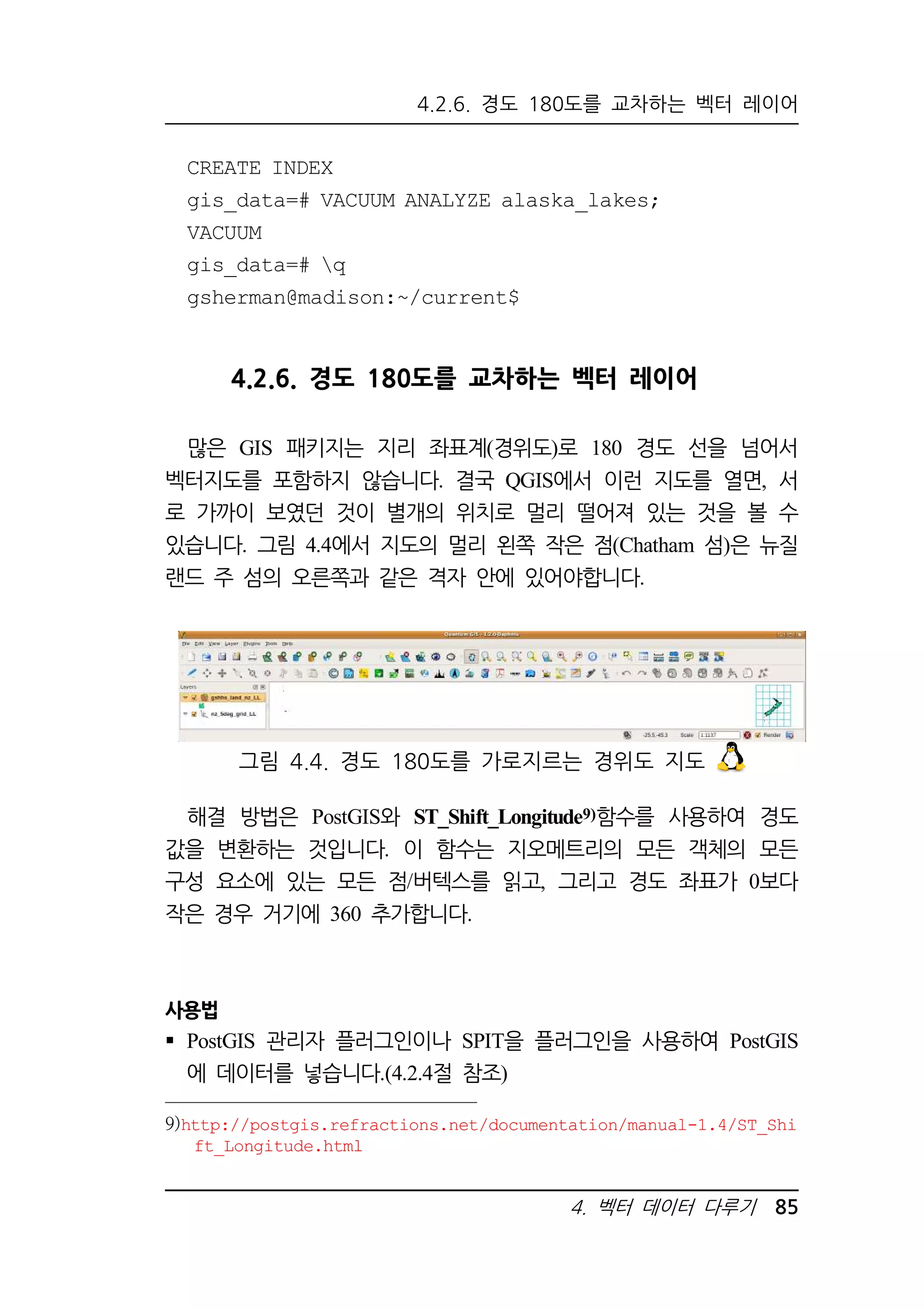 4.2.6. 경도 180도를 교차하는 벡터 레이어 
CREATE INDEX 
gis_data=# VACUUM ANALYZE alaska_lakes; 
VACUUM 
gis_data=# q 
gsherman@madison:~/current$ 
4.2.6. 경도 180도를 교차하는 벡터 레이어 
많은 GIS 패키지는 지리 좌표계(경위도)로 180 경도 선을 넘어서 
벡터지도를 포함하지 않습니다. 결국 QGIS에서 이런 지도를 열면, 서 
로 가까이 보였던 것이 별개의 위치로 멀리 떨어져 있는 것을 볼 수 
있습니다. 그림 4.4에서 지도의 멀리 왼쪽 작은 점(Chatham 섬)은 뉴질 
랜드 주 섬의 오른쪽과 같은 격자 안에 있어야합니다. 
그림 4.4. 경도 180도를 가로지르는 경위도 지도 
해결 방법은 PostGIS와 ST_Shift_Longitude9)함수를 사용하여 경도 
값을 변환하는 것입니다. 이 함수는 지오메트리의 모든 객체의 모든 
구성 요소에 있는 모든 점/버텍스를 읽고, 그리고 경도 좌표가 0보다 
작은 경우 거기에 360 추가합니다. 
사용법 
 PostGIS 관리자 플러그인이나 SPIT을 플러그인을 사용하여 PostGIS 
에 데이터를 넣습니다.(4.2.4절 참조) 
9)http://postgis.refractions.net/documentation/manual-1.4/ST_Shi 
4. 벡터 데이터 다루기 85 
ft_Longitude.html 
 