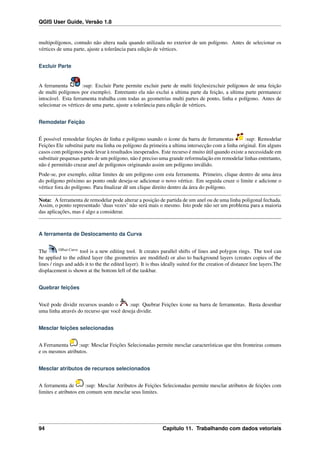 QGIS User Guide, Versão 1.8
multipolígonos, contudo não altera nada quando utilizada no exterior de um polígono. Antes de selecionar os
vértices de uma parte, ajuste a tolerância para edição de vértices.
Excluir Parte
A ferramenta :sup: Excluir Parte permite excluir parte de multi feições(excluir polígonos de uma feição
de multi polígonos por exemplo). Entretanto ela não exclui a ultima parte da feição, a ultima parte permanece
intocável. Esta ferramenta trabalha com todas as geometrias multi partes de ponto, linha e polígono. Antes de
selecionar os vértices de uma parte, ajuste a tolerância para edição de vértices.
Remodelar Feição
É possível remodelar feições de linha e polígono usando o ícone da barra de ferramentas :sup: Remodelar
Feições Ele substitui parte ma linha ou polígono da primeira a ultima intersecção com a linha original. Em alguns
casos com polígonos pode levar à resultados inesperados. Este recurso é muito útil quando existe a necessidade em
substituir pequenas partes de um polígono, não é preciso uma grande reformulação em remodelar linhas entretanto,
não é permitido cruzar anel de polígonos originando assim um polígono inválido.
Pode-se, por exemplo, editar limites de um polígono com esta ferramenta. Primeiro, clique dentro de uma área
do polígono próximo ao ponto onde deseja-se adicionar o novo vértice. Em seguida cruze o limite e adicione o
vértice fora do polígono. Para ﬁnalizar dê um clique direito dentro da área do polígono.
Nota: A ferramenta de remodelar pode alterar a posição de partida de um anel ou de uma linha poligonal fechada.
Assim, o ponto representado ‘duas vezes’ não será mais o mesmo. Isto pode não ser um problema para a maioria
das aplicações, mas é algo a considerar.
A ferramenta de Deslocamento da Curva
The Offset Curve
tool is a new editing tool. It creates parallel shifts of lines and polygon rings. The tool can
be applied to the edited layer (the geometries are modiﬁed) or also to background layers (creates copies of the
lines / rings and adds it to the the edited layer). It is thus ideally suited for the creation of distance line layers.The
displacement is shown at the bottom left of the taskbar.
Quebrar feições
Você pode dividir recursos usando o :sup: Quebrar Feições ícone na barra de ferramentas. Basta desenhar
uma linha através do recurso que você deseja dividir.
Mesclar feições selecionadas
A Ferramenta :sup: Mesclar Feições Selecionadas permite mesclar características que têm fronteiras comuns
e os mesmos atributos.
Mesclar atributos de recursos selecionados
A ferramenta de :sup: Mesclar Atributos de Feições Selecionadas permite mesclar atributos de feições com
limites e atributos em comum sem mesclar seus limites.
94 Capítulo 11. Trabalhando com dados vetoriais
 