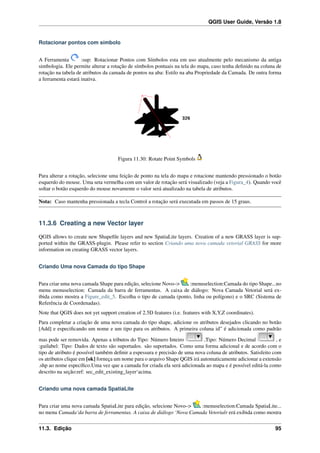 QGIS User Guide, Versão 1.8
Rotacionar pontos com símbolo
A Ferramenta :sup: Rotacionar Pontos com Símbolos esta em uso atualmente pelo mecanismo da antiga
simbologia. Ele permite alterar a rotação de símbolos pontuais na tela do mapa, caso tenha deﬁnido na coluna de
rotação na tabela de atributos da camada de pontos na aba: Estilo na aba Propriedade da Camada. De outra forma
a ferramenta estará inativa.
Figura 11.30: Rotate Point Symbols
Para alterar a rotação, selecione uma feição de ponto na tela do mapa e rotacione mantendo pressionado o botão
esquerdo do mouse. Uma seta vermelha com um valor de rotação será visualizado (veja a Figura_4). Quando você
soltar o botão esquerdo do mouse novamente o valor será atualizado na tabela de atributos.
Nota: Caso mantenha pressionada a tecla Control a rotação será executada em passos de 15 graus.
11.3.6 Creating a new Vector layer
QGIS allows to create new Shapeﬁle layers and new SpatiaLite layers. Creation of a new GRASS layer is sup-
ported within the GRASS-plugin. Please refer to section Criando uma nova camada vetorial GRASS for more
information on creating GRASS vector layers.
Criando Uma nova Camada do tipo Shape
Para criar uma nova camada Shape para edição, selecione Novo–> :menuselection:Camada do tipo Shape...no
menu menuselection: Camada da barra de ferramentas. A caixa de diálogo: Nova Camada Vetorial será ex-
ibida como mostra a Figure_edit_5. Escolha o tipo de camada (ponto, linha ou polígono) e o SRC (Sistema de
Referência de Coordenadas).
Note that QGIS does not yet support creation of 2.5D features (i.e. features with X,Y,Z coordinates).
Para completar a criação de uma nova camada do tipo shape, adicione os atributos desejados clicando no botão
[Add] e especiﬁcando um nome e um tipo para os atributos. A primeira coluna id” é adicionada como padrão
mas pode ser removida. Apenas a tributos do Tipo: Número Inteiro ,Tipo: Número Decimal , e
:guilabel: Tipo: Dados de texto são suportados. são suportados. Como uma forma adicional e de acordo com o
tipo de atributo é possível também deﬁnir a espessura e precisão de uma nova coluna de atributos. Satisfeito com
os atributos clique em [ok] forneça um nome para o arquivo Shape QGIS irá automaticamente adicionar a extensão
.shp ao nome especíﬁco.Uma vez que a camada for criada ela será adicionada ao mapa e é possível editá-la como
descrito na seção:ref: sec_edit_existing_layer‘acima.
Criando uma nova camada SpatiaLite
Para criar uma nova camada SpatiaLite para edição, selecione Novo–> :menuselection:Camada SpatiaLite...
no menu Camada‘da barra de ferramentas. A caixa de diálogo ‘Nova Camada Vetorialr erá exibida como mostra
11.3. Edição 95
 