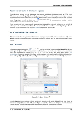 QGIS User Guide, Versão 1.8
Trabalhando com tabelas de atributos não espaciais
O QGIS permite também carregar tabelas não espaciais.Isto inclui atuais tabelas suportadas por OGR, textos
delimitados e provedor PostgreSQL. As tabelas podem ser usadas para busca de campos ou apenas para pesquisas
em geral e editadas usando a visualização da tabela. Quando você carrega a tabela que você vai vê-lo no campo
lenda. Ele pode por exemplo ser aberto com o Atributo de Tabela Aberta
da ferramenta e, em seguida, é editável
como qualquer outra tabela de atributos da camada.
Como exemplo, você pode usar colunas da tabela não espacial para deﬁnir valores de atributos ou um intervalo de
valores que estão autorizados a ser adicionado a uma camada de vetor especíﬁco durante a digitalização. Dê uma
olhada na edição de ferramentas na seção Aba Campos para maiores informações.
11.4 Ferramenta de Consulta
A Ferramenta de Consulta permite você deﬁnir um subgrupo de uma tabela, utilizando cláusulas SQL como
WHERE, e exibir o resultado na janela de mapas. O resultado da consulta pode ser salvo como uma nova camada
vetorial.
11.4.1 Consulta
Open the attribute table choosing Open Attribute Table
from the menu bar. Click on the [Advanced Search] but-
ton to open the Query builder. For example, if you have a towns layer with a population ﬁeld you could
select only larger towns by entering population > 100000 in the SQL box of the Query builder. Fig-
ure_attributes_2 shows an example of the Query builder populated with data from a PostGIS layer with attributes
stored in PostgreSQL. The Fields, Values and Operators sections help the user to construct the SQL-like query.
Figura 11.34: Query Builder
A opção Campos contém todas as colunas de atributos pesquisáveis da tabela. Para adicionar uma coluna de
atributos ao campo Cláusula onde SQL, clique duplo no nome do. atributo em Campos. Você pode utilizar
campos variados, valores e operadores para construir uma consulta ou simplesmente digitá-los.
11.4. Ferramenta de Consulta 99
 