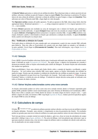 QGIS User Guide, Versão 1.8
A Lista de Valores apresenta os valores de um atributo da tabela. Para relacionar todas os valores possíveis de um
atributo, selecione o atributo na guia de Campos e clique na opção [Tudo]. Para relacionar os primeiros 25 valores
únicos de uma coluna de atributos, selecione a coluna de atributos na guia Campos e clique em [Amostra]. Para
adicionar um valor à Cláusula onde SQL, clique duplo no valor desejado.
The Operators section contains all usable operators. To add an operator to the SQL where clause ﬁeld, click the
appropriate button. Relational operators ( = , > , ...), string comparison operator (LIKE), logical operators (AND,
OR, ...) are available.
O botão [Testar] apresenta um resultado na caixa de mensagem com o número de feições que satisfazem a
condição da consulta elaborada. A opção [Limpar] limpa todo texto da consulta no campo Cláusula onde SQL.
As opções [Salvar] e [Carregar] permitem armazenar e recuperar consultas SQL. A opção [OK] conﬁrma a op-
eração, fechando a janela e selecionando as feições que satisfazem a condição da consulta. A opção [Cancelar]
fecha a janela sem alterações na seleção atual.
Dica: Modiﬁcando as deﬁnições da Camada
Você pode alterar as deﬁnições de uma camada após seu carregamento a partir de uma consulta SQL utilizada
para deﬁni-la. Para isto, abra as Propriedades da camada com um clique duplo na camada a ser alterada, e
na guia :guilabel: Geral clique na [Ferramenta de Consulta]. Para mais informações, veja a Seção Janela de
Propriedades de Vetor.
11.4.2 Seleção
Com o QGIS, é possível também selecionar feições para visualização utilizando uma interface de consulta semel-
hante à utilizada na seção Ferramenta de Consulta. Na seção acima, o objetivo da ferramenta de consulta é
destacar,em amarelo, todas as feições selecionadas pelo critério de ﬁltragem. As demais feições não selecionadas
não mudam sua aparência.
Outra possibilidade é fazer uma seleção pelo botão direito sobre a camada da legenda e escolhendo a opção
Pesquisar... Se você realizar uma consulta SQL nesta opção, apenas as feições selecionadas são exibidas na
janela do mapa. Feições que não atendem à condição da consulta não são exibidas na janela do mapa. A mesma
função está disponível na guia Geral nas Propriedades da Camada. Você pode encontrar a **[Ferramenta de
Consulta]**abaixo e à direita da caixa de diálogo. O método de seleção descrito acima pode ser utilizado com
todos os formatos de dados vetoriais.
11.4.3 Salvar feições selecionadas como uma nova camada
As feições selecionadas podem ser salvas como uma nova camada vetorial, dentre os formatos suportados pelo
padrão OGR, podendo também serem transformadas para outro Sistema de Referência de Coordenadas (SRC).
Basta clicar sobre a camada com o botão direito do mouse e no menu clique em Salvar seleção como...→ para
deﬁnir o arquivo de saída, seu formato e SRC (veja Seção Legenda do Mapa). Ainda é possível especiﬁcar opções
de criação OGR na caixa de diálogo.
11.5 Calculadora de campo
O botão Calculadora de Campo
na tabela de atributos permite realizar cálculos com base na em um atributo existente
ou funções deﬁnidas. Exemplo: para calcular o comprimento ou área da geometria das feições. Os resultados
podem ser gerados para uma nova coluna de atributos ou usados para atualizar valores de uma coluna já existente.
Você tem que deixar a camada vetorial em modo de edição e, após isso, clicar no ícone da calculadora de campo
para abrir o diálogo (veja a ﬁgure_attributes_3). Na caixa de diálogo, você tem primeiro que selecionar o que se
quer para atualizar somente estas, criar um novo campo de atributos onde os resultados do cálculo serão adiciona-
dos ou atualizados em um campo existente.
100 Capítulo 11. Trabalhando com dados vetoriais
 