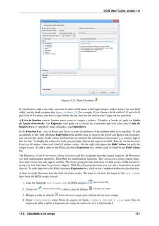 QGIS User Guide, Versão 1.8
Figura 11.35: Field Calculator
If you choose to add a new ﬁeld, you need to enter a ﬁeld name, a ﬁeld type (integer, real or string), the total ﬁeld
width, and the ﬁeld precision (see ﬁgure_attributes_3). For example, if you choose a ﬁeld width of 10 and a ﬁeld
precision of 3 it means you have 6 signs before the dot, then the dot and another 3 signs for the precision.
A Lista de funções contem funções assim como os campos e valores. Visualize a função de ajuda na Ajuda
de função selecionada. Em Expessão, você pode ver o cálculo das expressões que você criar com a Lista de
funções. Para os operadores mais utilizados, veja Operadores.
In the Function List, click on Fields and Values to view all attributes of the attribute table to be searched. To add
an attribute to the Field calculator Expression ﬁeld, double click its name in the Fields and Values list. Generally
you can use the various ﬁelds, values and functions to construct the calculation expression or you can just type it
into the box. To display the values of a ﬁeld, you just right click on the appropriate ﬁeld. You can choose between
Load top 10 unique values and Load all unique values. On the right side opens the Field Values list with the
unique values. To add a value to the Field calculator Expression box, double click its name in the Field Values
list.
The Operators, Math, Conversions, String, Geometry and Record groups provides several functions. In Operators
you ﬁnd mathematical operators. Find Math for mathematical functions. The Conversions group contains func-
tions that convert one data type to another. The String group provides functions for data strings. In the Geometry
group you ﬁnd functions for geometry objects. With Record group functions you can add a numeration to your
data set. To add a function to the Field calculator Expression box, click on the > and then doubleclick the function.
A short example illustrates how the ﬁeld calculator works. We want to calculate the length of the railroads
layer from the QGIS sample dataset:
1. Load the Shapeﬁle railroads.shp in QGIS and press Open Attribute Table
.
2. Clique em Alternar modo de edição
e abra a caixa de diálogo Calculadora de Campo
.
3. Marque a caixa de seleção Criar um novo campo para calcular em um novo campo.
4. Digite comprimento como Nome do arquivo de Saida, (número decimal) real como Tipo de
arquivo de saida e deﬁna a Espessura do campo de saida com 10 e a Precisão de 3.
11.5. Calculadora de campo 101
 