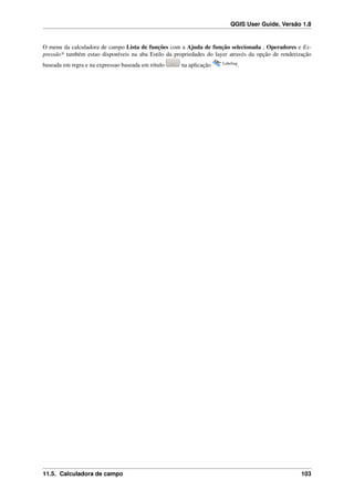 QGIS User Guide, Versão 1.8
O menu da calculadora de campo Lista de funções com a Ajuda de função selecionada , Operadores e Ex-
pressão* também estao disponíveis na aba Estilo da propriedades do layer através da opção de renderização
baseada em regra e na expressao baseada em rótulo na aplicação Labeling
.
11.5. Calculadora de campo 103
 