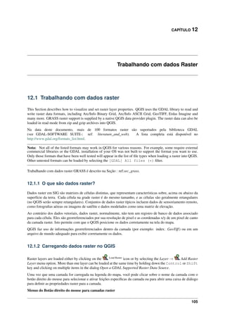 CAPÍTULO 12
Trabalhando com dados Raster
12.1 Trabalhando com dados raster
This Section describes how to visualize and set raster layer properties. QGIS uses the GDAL library to read and
write raster data formats, including Arc/Info Binary Grid, Arc/Info ASCII Grid, GeoTIFF, Erdas Imagine and
many more. GRASS raster support is supplied by a native QGIS data provider plugin. The raster data can also be
loaded in read mode from zip and gzip archives into QGIS.
Na data deste documento, mais de 100 formatos raster são suportados pela biblioteca GDAL
(ver GDAL-SOFTWARE SUITE-: ref: literature_and_web). A lista completa está disponível no
http://www.gdal.org/formats_list.html.
Nota: Not all of the listed formats may work in QGIS for various reasons. For example, some require external
commercial libraries or the GDAL installation of your OS was not built to support the format you want to use.
Only those formats that have been well tested will appear in the list of ﬁle types when loading a raster into QGIS.
Other untested formats can be loaded by selecting the [GDAL] All files (*) ﬁlter.
Trabalhando com dados raster GRASS é descrito na Seção : ref:sec_grass.
12.1.1 O que são dados raster?
Dados raster em SIG são matrizes de células distintas, que representam características sobre, acima ou abaixo da
superfície da terra. Cada célula na grade raster é do mesmo tamanho, e as células são geralmente retangulares
(no QGIS serão sempre retangulares). Conjuntos de dados raster típicos incluem dados de sensoriamento remoto,
como fotograﬁas aéreas ou imagens de satélite e dados modelados como uma matriz de elevação.
Ao contrário dos dados vetoriais, dados raster, normalmente, não tem um registro de banco de dados associado
para cada célula. Eles são georreferenciados por sua resolução de pixel e as coordenadas x/y de um pixel de canto
da camada raster. Isto permite com que o QGIS posicione os dados corretamente na tela do mapa.
QGIS faz uso de informações georreferenciados dentro da camada (por exemplo: index: GeoTiff) ou em um
arquivo de mundo adequado para exibir corretamente os dados.
12.1.2 Carregando dados raster no QGIS
Raster layers are loaded either by clicking on the Load Raster
icon or by selecting the Layer → Add Raster
Layer menu option. More than one layer can be loaded at the same time by holding down the Control or Shift
key and clicking on multiple items in the dialog Open a GDAL Supported Raster Data Source.
Uma vez que uma camada for carregada na legenda do mapa, você pode clicar sobre o nome da camada com o
botão direito do mouse para selecionar e ativar feições especíﬁcas da camada ou para abrir uma caixa de diálogo
para deﬁnir as propriedades raster para a camada.
Menus do Botão direito do mouse para camadas raster
105
 