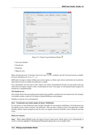 QGIS User Guide, Versão 1.8
Figura 12.1: Raster Layers Properties Dialog
• Grayscale (default)
• Pseudocolor
• Freak Out
• Mapa de cores
When selecting the entry ‘Colormap’ from Color map combobox, the tab Colormap becomes available.
For more information see Mapa de cores.
QGIS pode restringir os dados exibidos para mostrar apenas as células cujos valores estão dentro de um determi-
nado número de desvios padrão da média para a camada.
Isto é útil quando você tem uma ou duas células com valores anormalmente elevados em uma grade raster que
estão tendo um impacto negativo sobre a renderização do raster. Esta opção só está disponível para imagens em
pseudocores e despadronizadas.
Três bandas de cor
Esta seleção oferece-lhe uma ampla gama de opções para modiﬁcar a aparência da sua camada raster. Por exemplo,
você poderia mudar a ordem de cor-bandas do padrão RGB para outra qualquer.
Também a escala de cores está disponível.
Dica: Visualizando uma banda simples do Raster Multibanda
Se você quiser ver uma banda única (por exemplo Vermelho) de uma imagem multibanda, você pode pensar que
iria deﬁnir as faixas verde e azul para “não informado”. Mas esta não é a maneira correta. Para apresentar a banda
Vermlho, deﬁna o tipo de imagem em tons de cinza, em seguida, selecione Vermelho, como a banda de usar para
Cinza.
Realce do contraste
Nota: When adding GRASS rasters the option Contrast enhancement will be always set to automatically to
stretch to min max regardless if the Quantum GIS general options this is set to another value.
12.2. Diálogo propriedades Raster 107
 