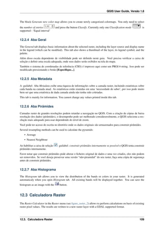 QGIS User Guide, Versão 1.8
The block Generate new color map allows you to create newly categorized colormaps. You only need to select
the number of entries and press the button Classify. Currently only one Classiﬁcation mode is
supported - ‘Equal interval’
12.2.4 Aba Geral
The General tab displays basic information about the selected raster, including the layer source and display name
in the legend (which can be modiﬁed). This tab also shows a thumbnail of the layer, its legend symbol, and the
palette.
Além disso escala dependente de visibilidade pode ser deﬁnido neste guia. Você precisa veriﬁcar a caixa de
seleção e deﬁnir uma escala adequada, onde seus dados serão exibidos na tela do mapa.
Também o sistema de coordenadas de referência (CRS) é impresso aqui como um PROJ.4-string. Isso pode ser
modiﬁcado pressionando o botão [Especiﬁque...].
12.2.5 Aba Metadata
A :guilabel: Aba Metadata exibe uma riqueza de informações sobre a camada raster, incluindo estatísticas sobre
cada banda na camada atual. As estatísticas estão reunidas em uma ‘necessidade de saber’, por isso pode muito
bem ser que uma estatística de dada camada ainda não tenha sido coletadas.
This tab is mainly for information. You cannot change any values printed inside this tab.
12.2.6 Aba Pirâmides
Camadas raster de grandes resoluções podem retardar a navegação no QGIS. Com a criação de cópias de baixa
resolução dos dados (pirâmides), o desempenho pode ser melhorado consideravelmente, o QGIS seleciona a res-
olução mais adequado para usar dependendo do nível de zoom.
Você pode ter acesso de escrita no diretório onde os dados originais são armazenados para construir pirâmides.
Several resampling methods can be used to calculate the pyramids:
• Average
• Nearest Neighbour
Ao habilitar a caixa de seleção : guilabel: construir pirâmides internamente se possível o QGIS tenta construir
pirâmides internamente.
Favor notar que construir pirâmides pode alterar o ﬁcheiro original de dados e uma vez criados, eles não podem
ser removidos. Se você deseja preservar uma versão “não-piramidal” do seu raster, faça uma cópia de segurança
antes de construir pirâmides.
12.2.7 Aba Histograma
The Histogram tab allows you to view the distribution of the bands or colors in your raster. It is generated
automaticaly when you open Histogram tab. All existing bands will be displayed together. You can save the
histogram as an image with the button.
12.3 Calculadora Raster
The Raster Calculator in the Raster menu (see ﬁgure_raster_2) allows to perform calculations on basis of existing
raster pixel values. The results are written to a new raster layer with a GDAL supported format.
12.3. Calculadora Raster 109
 