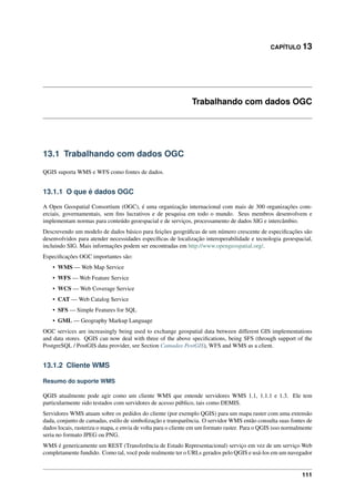 CAPÍTULO 13
Trabalhando com dados OGC
13.1 Trabalhando com dados OGC
QGIS suporta WMS e WFS como fontes de dados.
13.1.1 O que é dados OGC
A Open Geospatial Consortium (OGC), é uma organização internacional com mais de 300 organizações com-
erciais, governamentais, sem ﬁns lucrativos e de pesquisa em todo o mundo. Seus membros desenvolvem e
implementam normas para conteúdo geoespacial e de serviços, processamento de dados SIG e intercâmbio.
Descrevendo um modelo de dados básico para feições geográﬁcas de um número crescente de especiﬁcações são
desenvolvidos para atender necessidades especíﬁcas de localização interoperabilidade e tecnologia geoespacial,
incluindo SIG. Mais informações podem ser encontradas em http://www.opengeospatial.org/.
Especiﬁcações OGC importantes são:
• WMS — Web Map Service
• WFS — Web Feature Service
• WCS — Web Coverage Service
• CAT — Web Catalog Service
• SFS — Simple Features for SQL
• GML — Geography Markup Language
OGC services are increasingly being used to exchange geospatial data between different GIS implementations
and data stores. QGIS can now deal with three of the above speciﬁcations, being SFS (through support of the
PostgreSQL / PostGIS data provider, see Section Camadas PostGIS), WFS and WMS as a client.
13.1.2 Cliente WMS
Resumo do suporte WMS
QGIS atualmente pode agir como um cliente WMS que entende servidores WMS 1.1, 1.1.1 e 1.3. Ele tem
particularmente sido testados com servidores de acesso público, tais como DEMIS.
Servidores WMS atuam sobre os pedidos do cliente (por exemplo QGIS) para um mapa raster com uma extensão
dada, conjunto de camadas, estilo de simbolização e transparência. O servidor WMS então consulta suas fontes de
dados locais, rasteriza o mapa, e envia de volta para o cliente em um formato raster. Para o QGIS isso normalmente
seria no formato JPEG ou PNG.
WMS é genericamente um REST (Transferência de Estado Representacional) serviço em vez de um serviço Web
completamente fundido. Como tal, você pode realmente ter o URLs gerados pelo QGIS e usá-los em um navegador
111
 