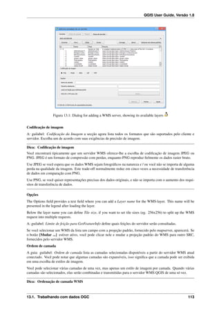QGIS User Guide, Versão 1.8
Figura 13.1: Dialog for adding a WMS server, showing its available layers
Codiﬁcação de imagem
A: guilabel: Codiﬁcação da Imagem a secção agora lista todos os formatos que são suportados pelo cliente e
servidor. Escolha um de acordo com suas exigências de precisão de imagem.
Dica: Codiﬁcação de imagem
Você encontrará tipicamente que um servidor WMS oferece-lhe a escolha de codiﬁcação de imagem JPEG ou
PNG. JPEG é um formato de compressão com perdas, enquanto PNG reproduz ﬁelmente os dados raster bruto.
Use JPEG se você espera que os dados WMS sejam fotográﬁcos na natureza e / ou você não se importa de alguma
perda na qualidade da imagem. Este trade-off normalmente reduz em cinco vezes a necessidade de transferência
de dados em comparação com PNG.
Use PNG, se você quiser representações precisas dos dados originais, e não se importa com o aumento dos requi-
sitos de transferência de dados.
Opções
The Options ﬁeld provides a text ﬁeld where you can add a Layer name for the WMS-layer. This name will be
presented in the legend after loading the layer.
Below the layer name you can deﬁne Tile size, if you want to set tile sizes (eg. 256x256) to split up the WMS
request into multiple requests.
A: guilabel: Limite de feição para GetFeatureInfo deﬁne quais feições do servidor serão consultadas.
Se você selecionar um WMS da lista um campo com a projeção padrão, fornecido pelo mapserver, aparecerá. Se
o botão [Mudar ...] estiver ativo, você pode clicar nele e mudar a projeção padrão do WMS para outro SRC,
fornecidos pelo servidor WMS.
Ordem de camada
A guia: guilabel: Ordem de camada lista as camadas selecionadas disponíveis a partir do servidor WMS atual
conectado. Você pode notar que algumas camadas são expansíveis, isso signiﬁca que a camada pode ser exibida
em uma escolha de estilos de imagem.
Você pode selecionar várias camadas de uma vez, mas apenas um estilo de imagem por camada. Quando várias
camadas são selecionados, elas serão combinadas e transmitidas para o servidor WMS QGIS de uma só vez.
Dica: Ordenação de camada WMS
13.1. Trabalhando com dados OGC 113
 