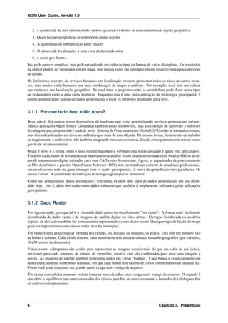 QGIS User Guide, Versão 1.8
2. a quantidade de área (por exemplo, metros quadrados) dentro de uma determinada região geográﬁca
3. Quais feições geográﬁcas se sobrepõem outras feições
4. A quantidade de sobreposição entre feições
5. O número de localizações a uma certa distância da outra
6. e assim por diante...
Isto pode parecer simplista, mas pode ser aplicado em todos os tipos de formas de várias disciplinas. Os resultados
da análise podem ser mostrados em um mapa, mas muitas vezes são tabulados em um relatório para apoiar decisões
de gestão.
Os fenômenos recentes de serviços baseados em localização promete apresentar todos os tipos de outros recur-
sos, mas muitos serão baseados em uma combinação de mapas e análises. Por exemplo, você tem um celular
que rastreia a sua localização geográﬁca. Se você tiver o programa certo, o seu telefone pode dizer quais tipos
de restaurantes estão a uma curta distância. Enquanto esta é uma nova aplicação de tecnologia geoespacial, é
essencialmente fazer análise de dados geoespaciais e listar os melhores resultados para você.
3.1.1 Por que tudo isso é tão novo?
Bem, não é. Há muitos novos dispositivos de hardware que estão possibilitando serviços geoespaciais móveis.
Muitas aplicações Open Source Geospatial também estão disponíveis, mas a existência de hardware e software
focada geoespacialmente não é nada de novo. Sistema de Posicionamento Global (GPS) estão se tornando comuns,
mas têm sido utilizados em diversas indústrias por mais de uma década. Da mesma forma, ferramentas de trabalho
de mapeamento e análise têm sido também um grande mercado comercial, focado principalmente em setores como
gestão de recursos naturais.
O que é novo é a forma como o mais recente hardware e software está sendo aplicado e quem está aplicando-o.
Usuários tradicionais de ferramentas de mapeamento e análise foram altamente treinados em Analise SIG ou técni-
cos de mapeamento digital treinados para usar CAD como ferramentas. Agora, as capacidades de processamento
de PCs domésticos e pacotes Open Source Software (OSS) têm permitido um exército de amadores, proﬁssionais,
desenvolvedores web, etc, para interagir com os dados geoespaciais. A curva de aprendizado veio para baixo. Os
custos caíram. A quantidade de saturação tecnológica geoespacial aumentou.
Como são armazenados dados geospaciais? Em suma, existem dois tipos de dados geoespaciais em uso difun-
dido hoje. Isto é, além dos tradicionais dados tabulares que também é amplamente utilizados pelas aplicações
geoespaciais.
3.1.2 Dado Raster
Um tipo de dado geoespacial é o chamado dado raster ou simplismente “um raster”. A forma mais facilmente
reconhecida de dados raster é de imagens de satélite digital ou fotos aéreas. Elevação Sombreada ou modelos
digitais de elevação também são normalmente representados como dados raster. Qualquer tipo de feição do mapa
pode ser representada como dados raster, mas há limitações.
Um raster é uma grade regular formada por células, ou, no caso de imagens, os pixeis. Eles têm um número ﬁxo
de linhas e colunas. Cada célula tem um valor numérico e tem um determinado tamanho geográﬁco (por exemplo,
30x30 metros de dimensão).
Várias rasters sobrepostos são usados para representar as imagens usando mais do que um valor de cor (isto é,
um raster para cada conjunto de valores de vermelho, verde e azul são combinados para criar uma imagem a
cores). As imagens de satélite também representa dados em várias “bandas”. Cada banda é essencialmente um
raster espacialmente sobreposto separado, em que cada banda tem valores de certos comprimentos de onda de luz.
Como você pode imaginar, um grande raster ocupa mais espaço de arquivo.
Um raster com células menores podem fornecer mais detalhes, mas ocupa mais espaço de arquivo. O segredo é
descobrir o equilíbrio certo entre o tamanho das células para ﬁns de armazenamento e tamanho de célula para ﬁns
de análise ou mapeamento.
6 Capítulo 3. Preâmbulo
 