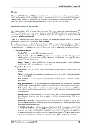 QGIS User Guide, Versão 1.8
Tilesets
When using WMS-C (Cached WMS) Services like http://labs.metacarta.com/wms-c/Basic.py you are able to
browse through the tab Tilesets given by the server. Additional information like tile size, formats and supported
CRS are listed in this table. In combination with this feature you can use the tile scale slider from the View → Tile
scale slider, which gives you the available scales from the tileserver with nice slider docked in.
Usando a ferramenta de identiﬁcação
Once you have added a WMS server, and if any layer from a WMS server is queryable, you can then use the
Identify
tool to select a pixel on the map canvas. A query is made to the WMS server for each selection made. The
results of the query are returned in plain text. The formatting of this text is dependent on the particular WMS
server used. Exibindo propriedades
Depois de ter adicionado um servidor WMS, você pode ver suas propriedades clicando sobre ela na legenda, e
selecionando: menuselection: Propriedades. Guia Metadata
The tab Metadata displays a wealth of information about the WMS server, generally collected from the Capabil-
ities statement returned from that server. Many deﬁnitions can be cleaned by reading the WMS standards (see
OPEN-GEOSPATIAL-CONSORTIUM Referências Bibliográﬁcas e Web), but here are a few handy deﬁnitions:
• Propriedades do servidor
– Versão WMS — A versão WMS suportada pelo servidor.
– Image Formats — The list of MIME-types the server can respond with when drawing the map.
QGIS supports whatever formats the underlying Qt libraries were built with, which is typically at least
image/png and image/jpeg.
– Identity Formats — The list of MIME-types the server can respond with when you use the Identify
tool. Currently QGIS supports the text-plain type.
• Propriedades da camada
– Selecionado — Seja ou não essa camada foi selecionada quando o servidor foi adicionado a este
projeto.
– Visível — Seja ou não essa camada é selecionada como visível na legenda. (Ainda não utilizados
nesta versão do QGIS.)
– Pode identiﬁcar — ou não essa camada retornará nenhum resultado quando a ferramenta Identiﬁcar
é usada nela.
– Pode ser transparente — ou não essa camada pode ser apresentada com transparência. Esta versão
do QGIS sempre usa a transparência se esta é Sim e a codiﬁcação de imagens suporta transparência
– Pode ampliar — Seja ou não essa camada pode ser ampliada pelo servidor. Esta versão do QGIS as-
sume todas as camadas WMS tem este conjunto de Sim. Camadas deﬁcientes podem ser apresentadas
de forma estranha.
– Cascade Count — WMS servers can act as a proxy to other WMS servers to get the raster data for a
layer. This entry shows how many times the request for this layer is forwarded to peer WMS servers
for a result.
– Largura ﬁxa, altura ﬁxa — Seja ou não essa camada ﬁxou dimensões de pixel de origem. Esta
versão do QGIS assume todas as camadas WMS tem este conjunto vazio. Camadas deﬁcientes podem
ser apresentadas de forma estranha.
– WGS 84 Bounding Box — The bounding box of the layer, in WGS 84 coordinates. Some WMS
servers do not set this correctly (e.g. UTM coordinates are used instead). If this is the case, then
the initial view of this layer may be rendered with a very ‘zoomed-out’ appearance by QGIS. The
WMS webmaster should be informed of this error, which they may know as the WMS XML elements
LatLonBoundingBox, EX_GeographicBoundingBox or the CRS:84 BoundingBox.
13.1. Trabalhando com dados OGC 115
 