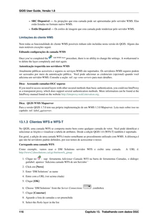 QGIS User Guide, Versão 1.8
– SRC Disponível — As projeções que esta camada pode ser apresentadas pelo servidor WMS. Elas
estão listadas no formato nativo WMS.
– Estilo Disponível — Os estilos de imagem que esta camada pode renderizar pelo servidor WMS.
Limitações do cliente WMS
Nem todas as funcionalidade de cliente WMS possíveis tinham sido incluídas nesta versão do QGIS. Alguns das
mais notáveis exceções seguir.
Editando conﬁgurações de camada WMS
Once you’ve completed the Add WMS layer
procedure, there is no ability to change the settings. A workaround is
to delete the layer completely and start again.
Autenticação requerida nos servidores WMS
Atualmente públicas acessíveis e seguros os serviços-WMS são suportados. Os servidores-WMS seguros podem
ser acessados por meio da autenticação pública. Você pode adicionar as credenciais (opcional) quando você
adiciona um servidor-WMS. Consulte a seção: ref: ogc-wms-servers para mais detalhes.
Dica: Acessando camadas-OGC seguras
If you need to access secured layers with other secured methods than basic authentication, you could use InteProxy
as a transparent proxy, which does support several authentication methods. More information can be found at the
InteProxy manual found on the website http://inteproxy.wald.intevation.org.
Dica: QGIS WMS Mapserver
Para a versão QGIS 1.7.0 tem sua própria implementação de um WMS 1.3.0 Mapserver. Leia mais sobre isso no
capítulo: ref: label_qgisserver.
13.1.3 Clientes WFS e WFS-T
No QGIS, uma camada WFS se comporta muito bem como qualquer camada de vetor. Você pode identiﬁcar e
selecionar as feições e visualizar a tabela de atributos. Desde a edição QGIS 1.6 (WFS-T) também é suportado.
Em geral, a adição de uma camada WFS é muito semelhante ao procedimento utilizado com WMS. A diferença é
que não há servidores padrão deﬁnidos, por isso temos de acrescentar o nosso.
Carregando uma camada WFS
Como exemplo, vamos usar o DM Solutions servidor WFS e exibir uma camada. A URL é:
http://www2.dmsolutions.ca/cgi-bin/mswfs_gmap
1. Clique no : sup: ferramenta Adicionar Camada WFS na barra de ferramentas Camadas, o diálogo:
guilabel: aparece ‘Adiciona camada WFS de um Servidor ‘
2. Click em [Novo]
3. Enter ‘DM Solutions’ as name
4. Entre com a URL (ver acima citada)
5. Clique [OK]
6. Choose ‘DM Solutions’ from the Server Connections combobox
7. Clique [Conectar]
8. Aguarde a lista de camadas a ser preenchida
9. Select the Parks layer in the list
116 Capítulo 13. Trabalhando com dados OGC
 
