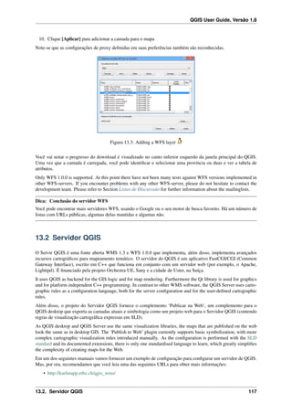 QGIS User Guide, Versão 1.8
10. Clique [Aplicar] para adicionar a camada para o mapa
Note-se que as conﬁgurações de proxy deﬁnidas em suas preferências também são reconhecidas.
Figura 13.3: Adding a WFS layer
Você vai notar o progresso do download é visualizado no canto inferior esquerdo da janela principal do QGIS.
Uma vez que a camada é carregada, você pode identiﬁcar e selecionar uma província ou duas e ver a tabela de
atributos.
Only WFS 1.0.0 is supported. At this point there have not been many tests against WFS versions implemented in
other WFS-servers. If you encounter problems with any other WFS-server, please do not hesitate to contact the
development team. Please refer to Section Listas de Discurssão for further information about the mailinglists.
Dica: Conclusão do servidor WFS
Você pode encontrar mais servidores WFS, usando o Google ou o seu motor de busca favorito. Há um número de
listas com URLs públicas, algumas delas mantidas e algumas não.
13.2 Servidor QGIS
O Servir QGIS é uma fonte aberta WMS 1.3 e WFS 1.0.0 que implementa, além disso, implementa avançados
recursos cartográﬁcos para mapeamento temático. O servidor do QGIS é um aplicativo FastCGI/CGI (Common
Gateway Interface), escrito em C++ que funciona em conjunto com um servidor web (por exemplo, o Apache,
Lighttpd). É ﬁnanciado pela projeto Orchestra UE, Sany e a cidade de Uster, na Suíça.
It uses QGIS as backend for the GIS logic and for map rendering. Furthermore the Qt library is used for graphics
and for platform independent C++ programming. In contrast to other WMS software, the QGIS Server uses carto-
graphic rules as a conﬁguration language, both for the server conﬁguration and for the user-deﬁned cartographic
rules.
Além disso, o projeto do Servidor QGIS fornece o complemento ‘Publicar na Web’, um complemento para o
QGIS desktop que exporta as camadas atuais e simbologia como um projeto web para o Servidor QGIS (contendo
regras de visualização cartográﬁca expressas em SLD).
As QGIS desktop and QGIS Server use the same visualization libraries, the maps that are published on the web
look the same as in desktop GIS. The ‘Publish to Web’ plugin currently supports basic symbolization, with more
complex cartographic visualization rules introduced manually. As the conﬁguration is performed with the SLD
standard and its documented extensions, there is only one standardised language to learn, which greatly simpliﬁes
the complexity of creating maps for the Web.
Em um dos seguintes manuais vamos fornecer um exemplo de conﬁguração para conﬁgurar um servidor de QGIS.
Mas, por ora, recomendamos que você leia uma das seguintes URLs para obter mais informações:
• http://karlinapp.ethz.ch/qgis_wms/
13.2. Servidor QGIS 117
 