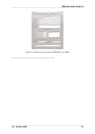 QGIS User Guide, Versão 1.8
Figura 13.5: Deﬁnitions for a qgis project WMS/WFS server (KDE)
http://localhost/cgi-bin/project/qgis_mapserv.fcgi
13.2. Servidor QGIS 119
 