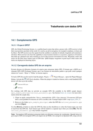 CAPÍTULO 14
Trabalhando com dados GPS
14.1 Complemento GPS
14.1.1 O que é GPS?
GPS, the Global Positioning System, is a satellite-based system that allows anyone with a GPS receiver to ﬁnd
their exact position anywhere in the world. It is used as an aid in navigation, for example in airplanes, in boats and
by hikers. The GPS receiver uses the signals from the satellites to calculate its latitude, longitude and (sometimes)
elevation. Most receivers also have the capability to store locations (known as waypoints), sequences of locations
that make up a planned route and a tracklog or track of the receivers movement over time. Waypoints, routes and
tracks are the three basic feature types in GPS data. QGIS displays waypoints in point layers while routes and
tracks are displayed in linestring layers.
14.1.2 Carregando dados GPS de um arquivo
Existem dezenas de diferentes formatos de arquivo para armazenar dados GPS. O formato que o QGIS usa é
chamado GPX (GPS Exchange Format), que é um formato de intercâmbio padrão e que pode conter qualquer
número de ‘Locais’, ‘Rotas’ e ‘Trilhas’ no mesmo arquivo.
To load a GPX ﬁle you ﬁrst need to load the plugin. Plugins → Plugin Manager... opens the Plugin Manager
Dialog. Activate the GPS Tools checkbox. When this plugin is loaded two buttons with a small handheld GPS
device will show up in the toolbar:
• Create new GPX Layer
• GPS Tools
For working with GPS data we provide an example GPX ﬁle available in the QGIS sample dataset:
qgis_sample_data/gps/national_monuments.gpx. See Section Dados de exemplo for more infor-
mation about the sample data.
1. Clique na opção :menuselection: Vetor-> :menuselection: GPS->’|gps_importer| ‘Ferramentas GPS para
abrir a caixa:guilabel:Ferramentas de GPS e escolha a aba ‘Carregar arquivo GPX’ (veja ﬁgure_GPS_1).
2. Browse to the folder qgis_sample_data/gps/, select the GPX ﬁle national_monuments.gpx
and click [Open].
Use the [Browse...] button to select the GPX ﬁle, then use the checkboxes to select the feature types you want
to load from that GPX ﬁle. Each feature type will be loaded in a separate layer when you click [OK]. The ﬁle
national_monuments.gpx only includes waypoints.
Nota: Navegadores GPS permitem armazenar dados em diferentes sistemas de coordenadas. Quando baixar al-
gum arquivo GPX (do navegador GPS ou de algum site da WEB) e for carregá-lo no Quantum GIS, esteja certo de
121
 