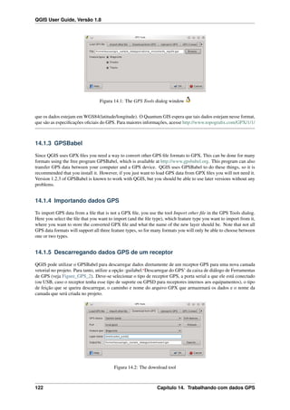 QGIS User Guide, Versão 1.8
Figura 14.1: The GPS Tools dialog window
que os dados estejam em WGS84(latitude/longitude). O Quantum GIS espera que tais dados estejam nesse format,
que são as especiﬁcações oﬁciais do GPS. Para maiores informações, acesse http://www.topograﬁx.com/GPX/1/1/
14.1.3 GPSBabel
Since QGIS uses GPX ﬁles you need a way to convert other GPS ﬁle formats to GPX. This can be done for many
formats using the free program GPSBabel, which is available at http://www.gpsbabel.org. This program can also
transfer GPS data between your computer and a GPS device. QGIS uses GPSBabel to do these things, so it is
recommended that you install it. However, if you just want to load GPS data from GPX ﬁles you will not need it.
Version 1.2.3 of GPSBabel is known to work with QGIS, but you should be able to use later versions without any
problems.
14.1.4 Importando dados GPS
To import GPS data from a ﬁle that is not a GPX ﬁle, you use the tool Import other ﬁle in the GPS Tools dialog.
Here you select the ﬁle that you want to import (and the ﬁle type), which feature type you want to import from it,
where you want to store the converted GPX ﬁle and what the name of the new layer should be. Note that not all
GPS data formats will support all three feature types, so for many formats you will only be able to choose between
one or two types.
14.1.5 Descarregando dados GPS de um receptor
QGIS pode utilizar o GPSBabel para descarregar dados diretamente de um receptor GPS para uma nova camada
vetorial no projeto. Para tanto, utilize a opção :guilabel:‘Descarregar do GPS’ da caixa de diálogo de Ferramentas
de GPS (veja Figure_GPS_2). Deve-se selecionar o tipo de receptor GPS, a porta serial a que ele está conectado
(ou USB, caso o receptor tenha esse tipo de suporte ou GPSD para receptores internos aos equipamentos), o tipo
de feição que se queira descarregar, o caminho e nome do arquivo GPX que armazenará os dados e o nome da
camada que será criada no projeto.
Figura 14.2: The download tool
122 Capítulo 14. Trabalhando com dados GPS
 