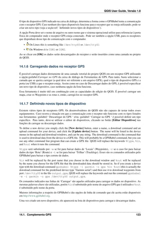 QGIS User Guide, Versão 1.8
O tipo de dispositivo GPS indicado na caixa de diálogo, determina a forma como o GPSBabel tenta a comunicação
com o receptor GPS. Caso nenhum dos tipos disponíveis funcione para o receptor que se esteja utilizando, pode-se
criar um novo tipo (veja a seção:ref: ’deﬁnindo novos tipos de dispositivos’).
A opção Porta deve ser o nome de arquivo ou outro nome que o sistema operacional utilize para referenciar à porta
física do computador onde o receptor GPS esteja conectado. Pode ser também a opção USB, para os receptores
que disponham desse tipo de comunicação com o computador.
• On Linux this is something like /dev/ttyS0 or /dev/ttyS1
• On Windows it is COM1 or COM2.
Ao se clicar em [OK] os dados serão descarregados do receptor e serão inseridos como uma camada no projeto
do QGIS.
14.1.6 Carregando dados no receptor GPS
É possível carregar dados diretamente de uma camada vetorial do projeto QGIS em um receptor GPS utilizando
a opção:guilabel:Carregar no GPS da caixa de diálogo de Ferramentas de GPS. Para tanto, basta selecionar a
camada que se queira carregar (a qual deve ser referente a um arquivo GPX), qual o tipo de dispositivo GPS e a
porta (ou USB) a que o receptor esteja. Assim como no caso de Descarregar dados do GPS, é possível especiﬁcar
um novo tipo de dispositivo, caso nenhuma opção da lista funcione.
Essa ferramenta é muito útil em combinação com as capacidades de edição do QGIS. É possível carregar um
mapa, criar os Waypoints e as rotas e, então, carregá-los no receptor GPS.
14.1.7 Deﬁnindo novos tipos de dispositivo
Existem vários tipos de receptores GPS. Os desenvolvedores do QGIS não são capazes de testar todos esses
equipamentos. Caso ocorra a situação em que a comunicação com o receptor não funcione com os tipos listados
nas ferramentas :guilabel:‘ Descarregar do GPS ‘ e/ou :guilabel:‘ Carregar no GPS ‘ é possível deﬁnir um tipo
especíﬁco. Para tanto, deve-se utilizar o editor de dispositivos, clicando no botão [Editar Dispositivos] nas
funções de carregar ou descarregar dados.
To deﬁne a new device you simply click the [New device] button, enter a name, a download command and an
upload command for your device, and click the [Update device] button. The name will be listed in the device
menus in the upload and download windows, and can be any string. The download command is the command that
is used to download data from the device to a GPX ﬁle. This will probably be a GPSBabel command, but you can
use any other command line program that can create a GPX ﬁle. QGIS will replace the keywords %type, %in,
and %out when it runs the command.
%type será substituido por -w se for para baixar dados de ‘Locais’ (Waypoints), -r se o caso for para baixar
dados do tipo ‘Rota’ (Route) e -t se for para baixar ‘Trilhas’ (Tracklogs). Esses são os comandos utilizados pelo
GPSBabel para baixar o tipo correto de dados.
%in will be replaced by the port name that you choose in the download window and %out will be replaced
by the name you choose for the GPX ﬁle that the downloaded data should be stored in. So if you create a device
type with the download command gpsbabel %type -i garmin -o gpx %in %out (this is actually the
download command for the predeﬁned device type ‘Garmin serial’) and then use it to download waypoints from
port /dev/ttyS0 to the ﬁle output.gpx, QGIS will replace the keywords and run the command gpsbabel
-w -i garmin -o gpx /dev/ttyS0 output.gpx.
Os comandos indicados nas linhas de ‘Carregar’ são aqueles utilizados para carregar os dados no dispositivo. As
mesmas palavras-chave são utilizadas, porém %in é substituído pelo nome do arquivo GPS que é utilizado e %out
é substituído pelo nome da porta.
Maiores informações a respeito do GPSBabel e das opções de linha de comando que ele aceita estão disponíveis
em http://www.gpsbabel.org.
Uma vez criado um novo dispositivo, ele aparecerá na lista de dispositivos para carregar e descarregar dados.
14.1. Complemento GPS 123
 