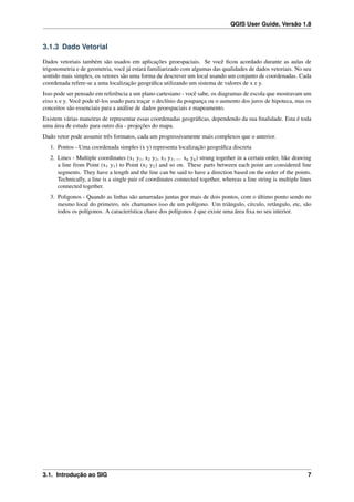 QGIS User Guide, Versão 1.8
3.1.3 Dado Vetorial
Dados vetoriais também são usados em aplicações geoespaciais. Se você ﬁcou acordado durante as aulas de
trigonometria e de geometria, você já estará familiarizado com algumas das qualidades de dados vetoriais. No seu
sentido mais simples, os vetores são uma forma de descrever um local usando um conjunto de coordenadas. Cada
coordenada refere-se a uma localização geográﬁca utilizando um sistema de valores de x e y.
Isso pode ser pensado em referência a um plano cartesiano - você sabe, os diagramas de escola que mostravam um
eixo x e y. Você pode tê-los usado para traçar o declínio da poupança ou o aumento dos juros de hipoteca, mas os
conceitos são essenciais para a análise de dados geoespaciais e mapeamento.
Existem várias maneiras de representar essas coordenadas geográﬁcas, dependendo da sua ﬁnalidade. Esta é toda
uma área de estudo para outro dia - projeções do mapa.
Dado vetor pode assumir três formatos, cada um progressivamente mais complexos que o anterior.
1. Pontos - Uma coordenada simples (x y) representa localização geográﬁca discreta
2. Lines - Multiple coordinates (x1 y1, x2 y2, x3 y3, ... xn yn) strung together in a certain order, like drawing
a line from Point (x1 y1) to Point (x2 y2) and so on. These parts between each point are considered line
segments. They have a length and the line can be said to have a direction based on the order of the points.
Technically, a line is a single pair of coordinates connected together, whereas a line string is multiple lines
connected together.
3. Poligonos - Quando as linhas são amarradas juntas por mais de dois pontos, com o último ponto sendo no
mesmo local do primeiro, nós chamamos isso de um polígono. Um triângulo, círculo, retângulo, etc, são
todos os polígonos. A característica chave dos polígonos é que existe uma área ﬁxa no seu interior.
3.1. Introdução ao SIG 7
 