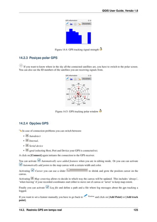 QGIS User Guide, Versão 1.8
Figura 14.4: GPS tracking signal strength
14.2.3 Posiçao polar GPS
If you want to know where in the sky all the connected satellites are, you have to switch to the polar screen.
You can also see the ID numbers of the satellites you are receiving signals from.
Figura 14.5: GPS tracking polar window
14.2.4 Opções GPS
In case of connection problems you can switch between:
• Autodetect
• Internal,
• Serial device
• gpsd (selecting Host, Port and Device your GPS is connected to).
A click on [Connect] again initiates the connection to the GPS receiver.
You can activate Automatically save added features when you are in editing mode. Or you can can activate
Automatically add points to the map canvas with a certain width and color.
Activating Cursor you can use a slider to shrink and grow the position cursor on the
canvas.
Activating Map centering allows to decide in which way the canvas will be updated. This includes ‘always’,
‘when leaving’ if your recorded coordinates start either to move out of canvas or ‘never’ to keep map extent.
Finally you can activate Log ﬁle and deﬁne a path and a ﬁle where log messages about the gps tracking a
logged.
If you want to set a feature manually you have to go back to Position
and click on [Add Point] or [Add track
point].
14.2. Rastreio GPS em tempo real 125
 