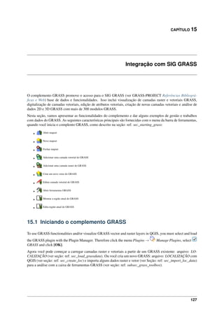 CAPÍTULO 15
Integração com SIG GRASS
O complemento GRASS promove o acesso para o SIG GRASS (ver GRASS-PROJECT Referências Bibliográ-
ﬁcas e Web) base de dados e funcionalidades. Isso inclui visualização de camadas raster e vetoriais GRASS,
digitalização de camadas vetoriais, edição de atributos vetoriais, criação de novas camadas vetoriais e análise de
dados 2D e 3D GRASS com mais de 300 modulos GRASS.
Nesta seção, vamos apresentar as funcionalidades do complemento e dar alguns exemplos de gestão e trabalhos
com dados do GRASS. As seguintes características principais são fornecidas com o menu da barra de ferramentas,
quando você inicia o complento GRASS, como descrito na seção: ref: sec_starting_grass:
• Abrir mapset
• Novo mapset
• Fechar mapset
• Adicionar uma camada vetorial do GRASS
• Adicionar uma camada raster do GRASS
• Criar um novo vetor do GRASS
• Editar camada vetorial do GRASS
• Abrir ferramentas GRASS
• Mostrar a região atual do GRASS
• Edita região atual do GRASS
15.1 Iniciando o complemento GRASS
To use GRASS functionalities and/or visualize GRASS vector and raster layers in QGIS, you must select and load
the GRASS plugin with the Plugin Manager. Therefore click the menu Plugins → Manage Plugins, select
GRASS and click [OK].
Agora você pode começar a carregar camadas raster e vetoriais a partir de um GRASS existente: arquivo: LO-
CALIZAÇÃO (ver seção: ref: sec_load_grassdata). Ou você cria um novo GRASS: arquivo: LOCALIZAÇÃO com
QGIS (ver seção: ref: sec_create_loc) e importa alguns dados raster e vetor (ver Seção: ref: sec_import_loc_data)
para a análise com a caixa de ferramentas GRASS (ver seção: ref: subsec_grass_toolbox).
127
 