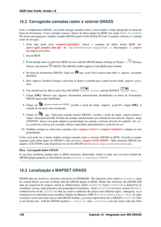 QGIS User Guide, Versão 1.8
15.2 Carregando camadas raster e vetorial GRASS
Com o complemento GRASS, voce pode carregar camadas raster e vetor usando o botão apropriado do menu da
barra de ferramentas. Como exemplo usamos o banco de dados alaska do QGIS (ver seção Dados de exemplo).
Ele inclue uma pequena e simples camada GRASS:arquivo:LOCALIZAÇÃO com 3 camadas vetoriais e 1 camada
raster de elevação.
1. Criar uma pasta nova :arquivo:‘grassdata‘, baixar o conjunto de dados alaska QGIS :ar-
quivo:‘qgis_sample_data.zip‘ de http://download.osgeo.org/qgis/data/ e descompacte o arquivo
em:arquivo:grassdata.
2. Iniciar QGIS.
3. If not already done in a previous QGIS session, load the GRASS plugin clicking on Plugins → Manage
Plugins and activate GRASS. The GRASS toolbar appears in the QGIS main window.
4. Na barra de ferramentas GRASS. clique no :sup: ícone Abrir mapset para abrir o: arquivo: assistente
MAPSET.
5. Para: arquivo: Gisdbase busque e selecione ou digite o caminho para a pasta recém criada: arquivo: grass-
data.
6. You should now be able to select the LOCATION alaska and the MAPSET demo.
7. Clique [OK]. Observe que algumas ferramentas anteriormente desabilitadas na barra de ferramentas
GRASS agora estão habilitadas.
8. Clique em Adicionar camada raster GRASS
, escolha o nome do mapa: arquivo: gtopo30 e clique [OK]. A
camada de elevação será visualizada.
9. Clique em : sup: ‘Adicionar camada vetorial GRASS‘, escolha o nome do mapa: arquivo:alaska e
clique: menuselection:OK. O limite da camada vetorial alaska será sobreposto em cima do: arquivo: mapa
GTOPO30. Agora você pode adaptar as propriedades da camada, conforme descrito no capítulo: ref: vec-
tor_properties_dialog, por exemplo, alterar a opacidade, preenchimento e contorno de cor.
10. Também carregar as outras duas camadas vetor :arquivo:‘rivers‘ e :arquivo:‘airports‘ e adaptar as suas
propriedades.
Como você pode ver, é muito simples carregar camadas raster e vetoriais GRASS no QGIS. Consulte as seções
seguintes para editar dados do GRASS e criar um novo :arquivo:‘LOCATION‘. Mais amostras GRASS em:
arquivo: LOCATIONs estão disponíveis no site do GRASS em http://grass.osgeo.org/download/data.php.
Dica: Carregando dados GRASS
If you have problems loading data or QGIS terminates abnormally, check to make sure you have loaded the
GRASS plugin properly as described in section Iniciando o complemento GRASS.
15.3 Localização e MAPSET GRASS
GRASS data are stored in a directory referred to as GISDBASE. This directory often called grassdata, must
be created before you start working with the GRASS plugin in QGIS. Within this directory, the GRASS GIS
data are organized by projects stored in subdirectories called LOCATION. Each LOCATION is deﬁned by its
coordinate system, map projection and geographical boundaries. Each LOCATION can have several MAPSETs
(subdirectories of the LOCATION) that are used to subdivide the project into different topics, subregions, or as
workspaces for individual team members (Neteler & Mitasova 2008 Referências Bibliográﬁcas e Web). In order
to analyze vector and raster layers with GRASS modules, you must import them into a GRASS LOCATION (This
is not strictly true - with the GRASS modules r.external and v.external you can create read-only links
128 Capítulo 15. Integração com SIG GRASS
 
