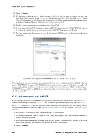 QGIS User Guide, Versão 1.8
12. Clique [Próximo].
13. We also need to deﬁne a MAPSET within our new LOCATION. You can name it whatever you like - we
used demo (When creating a new LOCATION). GRASS automatically creates a special MAPSET called
PERMANENT designed to store the core data for the project, its default spatial extend and coordinate system
deﬁnitions (Neteler & Mitasova 2008 Referências Bibliográﬁcas e Web)
14. Conﬁra o resumo para ter certeza que está correto e clique [Fim].
15. O novo: arquivo:LOCATION alaska e dois: arquivo:MAPSETs demo e: arquivo:PERMANENT’ são criados.
O conjunto de trabalho aberto no momento é: arquivo:‘MAPSET demo, como você deﬁniu.
16. Note que algumas das ferramentas na barra de ferramentas GRASS que foram desativadas estão agora
habilitadas.
Figura 15.2: Creating a new GRASS LOCATION or a new MAPSET in QGIS
Se isso parecia ser uma série de etapas, não é realmente tão ruim assim e uma maneira muito rápida de criar um:
arquivo: LOCATION ‘. O: arquivo: ‘LOCATION alaska ‘já está pronto para importação de dados (ver seção: ref:
sec_import_loc_data ). Você também pode usar o vetor e dados raster já existentes no GRASS exemplo: arquivo:
‘LOCATION alaska incluído no QGIS alaska conjunto de dados: ref: label_sampledata e avance para a Seção:
ref: label_vectmodel.
15.3.2 Adicionando um novo MAPSET
A user has only write access to a GRASS MAPSET he created. This means that besides access to his own MAPSET,
each user can read maps in other user’s MAPSETs, but he can modify or remove only the maps in his own MAPSET.
All MAPSETs include a WIND ﬁle that stores the current boundary coordinate values and the currently selected
raster resolution (Neteler & Mitasova 2008 Referências Bibliográﬁcas e Web, see Section A ferramenta região
GRASS).
1. Inicie o QGIS e certiﬁque-se que o complemento GRASS foi carregado.
2. Na barra de ferramentas GRASS, clique no ícone | grass_new_mapset |: sup: ‘Novo mapset’ para abrir o:
arquivo: assistente MAPSET.
3. Selecione a pasta GRASS base de dados (GISDBASE): arquivo: grassdata com: arquivo: LOCATION
alaska, onde queremos adicionar mais um: arquivo: MAPSET, chamado teste.
4. Clique [Próximo].
130 Capítulo 15. Integração com SIG GRASS
 