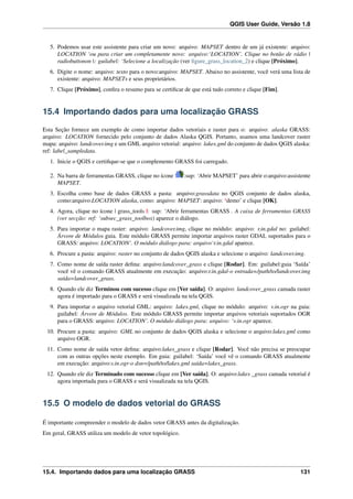 QGIS User Guide, Versão 1.8
5. Podemos usar este assistente para criar um novo: arquivo: MAPSET dentro de um já existente: arquivo:
LOCATION ‘ou para criar um completamente novo: arquivo:‘LOCATION’. Clique no botão de rádio |
radiobuttonon |: guilabel: ‘Selecione a localização (ver ﬁgure_grass_location_2) e clique [Próximo].
6. Digite o nome: arquivo: texto para o novo:arquivo: MAPSET. Abaixo no assistente, você verá uma lista de
existente: arquivo: MAPSETs e seus proprietários.
7. Clique [Próximo], conﬁra o resumo para se certiﬁcar de que está tudo correto e clique [Fim].
15.4 Importando dados para uma localização GRASS
Esta Seção fornece um exemplo de como importar dados vetoriais e raster para o: arquivo: alaska GRASS:
arquivo: LOCATION fornecido pelo conjunto de dados Alaska QGIS. Portanto, usamos uma landcover raster
mapa: arquivo: landcover.img e um GML arquivo vetorial: arquivo: lakes.gml do conjunto de dados QGIS alaska:
ref: label_sampledata.
1. Inicie o QGIS e certiﬁque-se que o complemento GRASS foi carregado.
2. Na barra de ferramentas GRASS, clique no ícone :sup: ‘Abrir MAPSET’ para abrir o:arquivo:assistente
MAPSET.
3. Escolha como base de dados GRASS a pasta: arquivo:grassdata no QGIS conjunto de dados alaska,
como:arquivo:LOCATION alaska, como: arquivo: MAPSET: arquivo: ‘demo’ e clique [OK].
4. Agora, clique no ícone | grass_tools |: sup: ‘Abrir ferramentas GRASS . A caixa de ferramentas GRASS
(ver secção: ref: ‘subsec_grass_toolbox) aparece o diálogo.
5. Para importar o mapa raster: arquivo: landcover.img, clique no módulo: arquivo: r.in.gdal no: guilabel:
Árvore de Módulos guia. Este módulo GRASS permite importar arquivos raster GDAL suportados para o
GRASS: arquivo: LOCATION’. O módulo diálogo para: arquivo‘r.in.gdal aparece.
6. Procure a pasta: arquivo: raster no conjunto de dados QGIS alaska e selecione o arquivo: landcover.img.
7. Como nome de saída raster deﬁna: arquivo:landcover_grass e clique [Rodar]. Em: guilabel:guia ‘Saída’
você vê o comando GRASS atualmente em execução: arquivo:r.in.gdal-o entrada=/path/to/landcover.img
saída=landcover_grass.
8. Quando ele diz Terminou com sucesso clique em [Ver saída]. O: arquivo: landcover_grass camada raster
agora é importado para o GRASS e será visualizada na tela QGIS.
9. Para importar o arquivo vetorial GML: arquivo: lakes.gml, clique no módulo: arquivo: v.in.ogr na guia:
guilabel: Árvore de Módulos. Este módulo GRASS permite importar arquivos vetoriais suportados OGR
para o GRASS: arquivo: LOCATION’. O módulo diálogo para: arquivo: ‘v.in.ogr aparece.
10. Procure a pasta: arquivo: GML no conjunto de dados QGIS alaska e selecione o arquivo:lakes.gml como
arquivo OGR.
11. Como nome de saída vetor deﬁna: arquivo:lakes_grass e clique [Rodar]. Você não precisa se preocupar
com as outras opções neste exemplo. Em guia: guilabel: ‘Saída’ você vê o comando GRASS atualmente
em execução: arquivo:v.in.ogr-o dsn=/path/to/lakes.gml saída=lakes_grass.
12. Quando ele diz Terminado com sucesso clique em [Ver saída]. O: arquivo:lakes _grass camada vetorial é
agora importada para o GRASS e será visualizada na tela QGIS.
15.5 O modelo de dados vetorial do GRASS
É importante compreender o modelo de dados vetor GRASS antes da digitalização.
Em geral, GRASS utiliza um modelo de vetor topológico.
15.4. Importando dados para uma localização GRASS 131
 