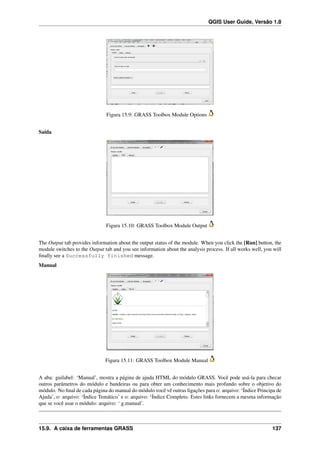 QGIS User Guide, Versão 1.8
Figura 15.9: GRASS Toolbox Module Options
Saída
Figura 15.10: GRASS Toolbox Module Output
The Output tab provides information about the output status of the module. When you click the [Run] button, the
module switches to the Output tab and you see information about the analysis process. If all works well, you will
ﬁnally see a Successfully finished message.
Manual
Figura 15.11: GRASS Toolbox Module Manual
A aba: guilabel: ‘Manual’, mostra a página de ajuda HTML do módulo GRASS. Você pode usá-la para checar
outros parâmetros do módulo e bandeiras ou para obter um conhecimento mais profundo sobre o objetivo do
módulo. No ﬁnal de cada página do manual do módulo você vê outras ligações para o: arquivo: ‘Índice Principa de
Ajuda’, o: arquivo: ‘Índice Temático’ e o: arquivo: ‘Índice Completo. Estes links fornecem a mesma informação
que se você usar o módulo: arquivo: ‘ g.manual’.
15.9. A caixa de ferramentas GRASS 137
 