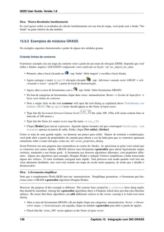 QGIS User Guide, Versão 1.8
Dica: Mostra Resultados Imediatamente
Se você quiser exibir os resultados de cálculo imediatamente em sua tela do mapa, você pode usar o botão “Ver
Saída” na parte inferior da aba módulo.
15.9.2 Exemplos de módulos GRASS
Os exemplos seguintes demonstrarão o poder de alguns dos módulos grama.
Criando linhas de contorno
O primeiro exemplo cria um mapa de contorno vetor a partir de um raster de elevação (DEM). Supondo que você
tenha o Alaska: arquivo: LOCATION’conﬁgurado como explicado na Seção: ref:‘sec_import_loc_data.
• Primeiro, abra o local clicando no : sup: botão’ Abrir mapset’ e escolha o local Alaska.
• Agora carregue o raster gtopo30 elevação clicando : sup: Adicionar camada raster GRASS’ e sele-
cionando o raster ‘‘gtopo30‘ a partir do local de demonstração.
• Agora, abra a caixa de ferramentas com o : sup: botão ‘Abrir ferramentas GRASS‘.
• Na lista de categorias de ferramentas clique duas vezes: menuselection: Raster -> Gestão de Superfície ->
Gera vetor linhas de contorno.
• Now a single click on the tool r.contour will open the tool dialog as explained above Trabalhando com
módulos GRASS. The gtopo30 raster should appear as the Name of input raster.
• Type into the Increment between Contour levels the value 100. (This will create contour lines at
intervals of 100 meters.)
• Type into the Name for output vector map the name ctour_100.
• Clique [Rodar] para iniciar o processo. Aguarde alguns instantes até que a mensagem Terminado com
sucesso apareça na janela de saída. Então, clique [Ver saída] e [fechar].
Como se trata de uma grande região, vai demorar um pouco para exibir. Depois de terminar a renderização,
você pode abrir a janela de propriedades da camada para alterar a cor da linha para que os contornos apareçam
claramente sobre o raster elevação, como em: ref: vector_properties_dialog.
Zoom Próximo em uma pequena área montanhosa no centro do Alaska. Ao aproximar-se perto você notará que
os contornos tem cantos aﬁados. GRASS oferece uma ferramenta v.generalize para alterar ligeiramente mapas
vetoriais, mantendo a sua forma geral. A ferramenta usa diversos algoritmos diferentes, com propósitos difer-
entes. Alguns dos algoritmos (por exemplo, Douglas Peuker e redução Vértice) simpliﬁcam a linha removendo
alguns dos vértices. O vetor resultante carregará mais rápido. Este processo será usado quando você tem um
vetor altamente detalhado, mas você está criando um mapa de escala muito pequena, de modo que o detalhe é
desnecessário.
Dica: A ferramenta simpliﬁcar
Note que o complemento fTools QGIS tem um: menuselection: ‘Simpliﬁque geometrias ->‘ferramenta que fun-
ciona como o GRASS v.generalize algoritmo Douglas-Peuker.
However, the purpose of this example is different. The contour lines created by r.contour have sharp angles
that should be smoothed. Among the v.generalize algorithms there is Chaikens which does just that (also Hermite
splines). Be aware that these algorithms can add additional vertices to the vector, causing it to load even more
slowly.
• Abra a caixa de ferramentas GRASS e dê um duplo clique nas categorias: menuselection: Vector -> Desen-
volver mapa -> Generalização, em seguida, clique no módulo v.generalize para abrir a janela de opções.
• Check that the ‘ctour_100’ vector appears as the Name of input vector.
138 Capítulo 15. Integração com SIG GRASS
 