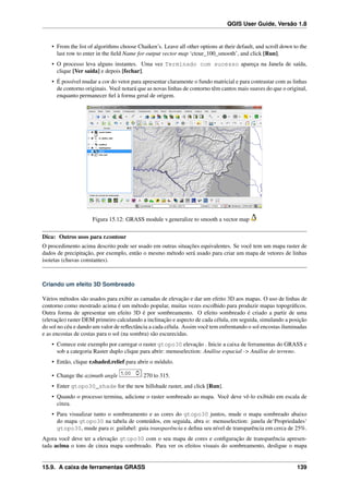 QGIS User Guide, Versão 1.8
• From the list of algorithms choose Chaiken’s. Leave all other options at their default, and scroll down to the
last row to enter in the ﬁeld Name for output vector map ‘ctour_100_smooth’, and click [Run].
• O processo leva alguns instantes. Uma vez Terminado com sucesso apareça na Janela de saída,
clique [Ver saída] e depois [fechar].
• É possível mudar a cor do vetor para apresentar claramente o fundo matricial e para contrastar com as linhas
de contorno originais. Você notará que as novas linhas de contorno têm cantos mais suaves do que o original,
enquanto permanecer ﬁel à forma geral de origem.
Figura 15.12: GRASS module v.generalize to smooth a vector map
Dica: Outros usos para r.contour
O procedimento acima descrito pode ser usado em outras situações equivalentes. Se você tem um mapa raster de
dados de precipitação, por exemplo, então o mesmo método será usado para criar um mapa de vetores de linhas
isoietas (chuvas constantes).
Criando um efeito 3D Sombreado
Vários métodos são usados para exibir as camadas de elevação e dar um efeito 3D aos mapas. O uso de linhas de
contorno como mostrado acima é um método popular, muitas vezes escolhido para produzir mapas topográﬁcos.
Outra forma de apresentar um efeito 3D é por sombreamento. O efeito sombreado é criado a partir de uma
(elevação) raster DEM primeiro calculando a inclinação e aspecto de cada célula, em seguida, simulando a posição
do sol no céu e dando um valor de reﬂectância a cada célula. Assim você tem enfrentando o sol encostas iluminadas
e as encostas de costas para o sol (na sombra) são escurecidas.
• Comece este exemplo por carregar o raster gtopo30 elevação . Inicie a caixa de ferramentas do GRASS e
sob a categoria Raster duplo clique para abrir: menuselection: Análise espacial -> Análise do terreno.
• Então, clique r.shaded.relief para abrir o módulo.
• Change the azimuth angle 270 to 315.
• Enter gtopo30_shade for the new hillshade raster, and click [Run].
• Quando o processo termina, adicione o raster sombreado ao mapa. Você deve vê-lo exibido em escala de
cinza.
• Para visualizar tanto o sombreamento e as cores do gtopo30 juntos, mude o mapa sombreado abaixo
do mapa gtopo30 na tabela de conteúdos, em seguida, abra o: menuselection: janela de‘Propriedades‘
gtopo30, mude para o: guilabel: guia transparência e deﬁna seu nível de transparência em cerca de 25%.
Agora você deve ter a elevação gtopo30 com o seu mapa de cores e conﬁguração de transparência apresen-
tada acima o tons de cinza mapa sombreado. Para ver os efeitos visuais do sombreamento, desligue o mapa
15.9. A caixa de ferramentas GRASS 139
 