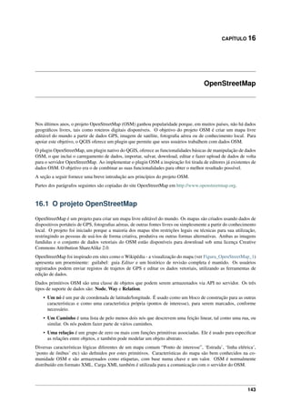 CAPÍTULO 16
OpenStreetMap
Nos últimos anos, o projeto OpenStreetMap (OSM) ganhou popularidade porque, em muitos países, não há dados
geográﬁcos livres, tais como roteiros digitais disponíveis. O objetivo do projeto OSM é criar um mapa livre
editável do mundo a partir de dados GPS, imagem de satélite, fotograﬁa aérea ou de conhecimento local. Para
apoiar este objetivo, o QGIS oferece um plugin que permite que seus usuários trabalhem com dados OSM.
O plugin OpenStreetMap, um plugin nativo do QGIS, oferece as funcionalidades básicas de manipulação de dados
OSM, o que inclui o carregamento de dados, importar, salvar, download, editar e fazer upload de dados de volta
para o servidor OpenStreetMap. Ao implementar o plugin OSM a inspiração foi tirada de editores já existentes de
dados OSM. O objetivo era o de combinar as suas funcionalidades para obter o melhor resultado possível.
A seção a seguir fornece uma breve introdução aos princípios do projeto OSM.
Partes dos parágrafos seguintes são copiadas do site OpenStreetMap em http://www.openstreetmap.org.
16.1 O projeto OpenStreetMap
OpenStreetMap é um projeto para criar um mapa livre editável do mundo. Os mapas são criados usando dados de
dispositivos portáteis de GPS, fotograﬁas aéreas, de outras fontes livres ou simplesmente a partir do conhecimento
local. O projeto foi iniciado porque a maioria dos mapas têm restrições legais ou técnicas para sua utilização,
restringindo as pessoas de usá-los de forma criativa, produtiva ou outras formas alternativas. Ambas as imagens
fundidas e o conjunto de dados vetoriais do OSM estão disponíveis para download sob uma licença Creative
Commons Attribution ShareAlike 2.0.
OpenStreetMap foi inspirado em sites como o Wikipédia - a visualização do mapa (ver Figura_OpenStreetMap_1)
apresenta um proeminente: guilabel: guia Editar e um histórico de revisão completa é mantido. Os usuários
registrados podem enviar registos de trajetos de GPS e editar os dados vetoriais, utilizando as ferramentas de
edição de dados.
Dados primitivos OSM são uma classe de objetos que podem serem armazenados via API no servidor. Os três
tipos de suporte de dados são: Node, Way e Relation.
• Um nó é um par de coordenada de latitude/longitude. É usado como um bloco de construção para as outras
características e como uma característica própria (pontos de interesse), para serem marcados, conforme
necessário.
• Um Caminho é uma lista de pelo menos dois nós que descrevem uma feição linear, tal como uma rua, ou
similar. Os nós podem fazer parte de vários caminhos.
• Uma relação é um grupo de zero ou mais com funções primitivas associadas. Ele é usado para especiﬁcar
as relações entre objetos, e também pode modelar um objeto abstrato.
Diversas características lógicas diferentes de um mapa comum “Ponto de interesse”, ‘Estrada’, ‘linha elétrica’,
‘ponto de ônibus’ etc) são deﬁnidos por estes primitivos. Características do mapa são bem conhecidos na co-
munidade OSM e são armazenados como etiquetas, com base numa chave e um valor. OSM é normalmente
distribuído em formato XML. Carga XML também é utilizada para a comunicação com o servidor do OSM.
143
 