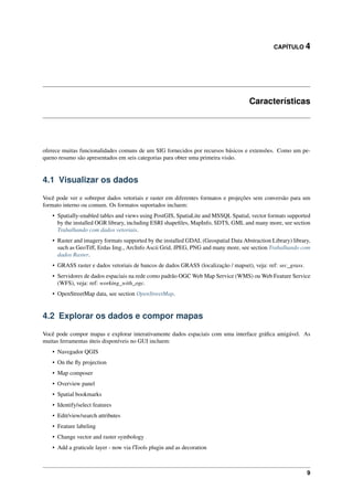 CAPÍTULO 4
Características
oferece muitas funcionalidades comuns de um SIG fornecidos por recursos básicos e extensões. Como um pe-
queno resumo são apresentados em seis categorias para obter uma primeira visão.
4.1 Visualizar os dados
Você pode ver e sobrepor dados vetoriais e raster em diferentes formatos e projeções sem conversão para um
formato interno ou comum. Os formatos suportados incluem:
• Spatially-enabled tables and views using PostGIS, SpatiaLite and MSSQL Spatial, vector formats supported
by the installed OGR library, including ESRI shapeﬁles, MapInfo, SDTS, GML and many more, see section
Trabalhando com dados vetoriais.
• Raster and imagery formats supported by the installed GDAL (Geospatial Data Abstraction Library) library,
such as GeoTiff, Erdas Img., ArcInfo Ascii Grid, JPEG, PNG and many more, see section Trabalhando com
dados Raster.
• GRASS raster e dados vetoriais de bancos de dados GRASS (localização / mapset), veja: ref: sec_grass.
• Servidores de dados espaciais na rede como padrão OGC Web Map Service (WMS) ou Web Feature Service
(WFS), veja: ref: working_with_ogc.
• OpenStreetMap data, see section OpenStreetMap.
4.2 Explorar os dados e compor mapas
Você pode compor mapas e explorar interativamente dados espaciais com uma interface gráﬁca amigável. As
muitas ferramentas úteis disponíveis no GUI incluem:
• Navegador QGIS
• On the ﬂy projection
• Map composer
• Overview panel
• Spatial bookmarks
• Identify/select features
• Edit/view/search attributes
• Feature labeling
• Change vector and raster symbology
• Add a graticule layer - now via fTools plugin and as decoration
9
 