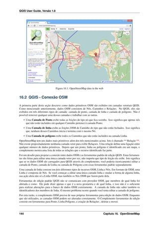QGIS User Guide, Versão 1.8
Figura 16.1: OpenStreetMap data in the web
16.2 QGIS - Conexão OSM
A primeira parte desta seção descreve como dados primitivos OSM são exibidos em camadas vetoriais QGIS.
Como mencionado anteriormente, dados OSM consistem de Nós, Caminhos e Relações. No QGIS, eles são
exibidos em três diferentes tipos de camada: camada de ponto, camada de linha e camada de polígono. Não é
possível remover qualquer uma dessas camadas e trabalhar com as outras.
• Uma Camada de Ponto exibe todas as feições de tipo nó que ﬁca sozinho. Isso signiﬁca que apenas nós
que não estão incluídos em qualquer Caminho pertence à camada Ponto.
• Uma Camada de linha exibe as feições OSM de Caminho do tipo que não estão fechados. Isso signiﬁca
que, nenhum desses Caminhos inicia e termina com o mesmo Nó.
• Uma Camada de poligono exibe todos os Caminhos que não estão incluídos na camada Linha.
OpenStreetMap tem uns dados mais primitivos além dos três mencionados acima. Isto é chamado ** Relação **.
Não existe propositadamente nenhuma camada vetor para exibir Relaçoes. Uma relação deﬁne uma ligação entre
qualquer número de dados primitivos. Depois que um ponto, linha ou polígono é identiﬁcado em um mapa, o
complemento mostra uma lista de todas as relações que o recurso identiﬁcado faz parte.
Foi um desaﬁo para projetar a conexão entre dados OSM e as ferramentas padrão de edição QGIS. Estas ferramen-
tas são feitas para editar uma única camada vetor por vez, não importa que tipo de feição ele exibe. Isto signiﬁca
que se os dados OSM são carregados para QGIS através do complemento, você poderia (teoricamente) editar a
camada de Ponto, camada de Linha ou camada de Polígono com essas ferramentas padrão separadamente.
Uma camada de linha consiste em dois diferentes tipos de recursos OSM, Linha e Nós. Em formato de OSM, uma
Linha é composta de Nós. Se você começar a editar uma única camada linha e mudar a forma de alguma linha,
sua ação afeta não só a Linha OSM, mas também os Nós OSM que fazem parte dela.
Ferramentas de edição padrão QGIS não se comunicam com provedor OSM, que membros de qual linha foi
alterada e como. Ele pode dizer apenas o que é a nova geometria e de qual linha, e isso não é o suﬁciente
para realizar alterações para o banco de dados OSM corretamente. A camada de linha não saber também os
identiﬁcadores dos membros de linha. O mesmo problema ocorre quando você tenta editar a camada de polígono.
Por esta razão, o complemento OSM precisa de suas próprias ferramentas para edição de dados OSM. Enquanto
que são utilizados, as camadas OSM podem ser alteradas corretamente. O Complemento ferramentas de edição
consiste em ferramentas para Ponto, Linha Polígono, e criação de Relações , deletar e mover.
144 Capítulo 16. OpenStreetMap
 
