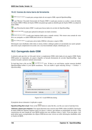 QGIS User Guide, Versão 1.8
16.4.3 Icones do menu barra de ferramenta
OSM Carregar do arquivo
é usado para carregar dados de um arquivo XML especial OpenStreetMap.
:sup:’Mostrar / Esconder Gerenciador de Feições OSM‘ é usado para mostrar ou ocultar o menu de botões
das feições OSM. O Menu de feições OSM é um painel que ajuda na identiﬁcação de feições OSM e na edição de
dados OSM.
:sup:‘Download de dados OSM’ é usado para baixar dados do servidor do OpenStreetMap.
Upload de dado OSM
é usado para upload de alterações (no dado existente).
Importa dado para camada
é usado para importar dados para a camada vetorial. Pelo menos uma camada de vetor
deve ser carregada e os dados OSM atuais devem ser selecionados.
Salvar OSM para arquivo
é usado para salvar dados OSM de volta para o arquivo XML.
Informações mais detalhadas sobre todos os menus, botões e diálogos podem ser encontradas nas seções apropri-
adas desta seção complemento de acordo com a sua funcionalidade (edição, identiﬁcação, etc.).
16.5 Carregando dado OSM
A primeira ação que deve ser feita após iniciar o complemento OSM é abrir dados de um arquivo OSM. Dados
OSM podem ser importados, de arquivo shapeﬁle ou baixado diretamente do servidor OpenStreetMap. Aqui
estamos focando o primeiro método mencionado.
To load data from a ﬁle use the Load OSM from ﬁle
icon. If there is no such button, maybe someone disabled
OpenStreetMap toolbar in your QGIS installation. You can enable it again selecting Settings → Toolbars →
OpenStreetMap.
Figura 16.3: Load OSM data dialog
O propósito desses elementos é explicado a seguir.
OpenStreetMap ﬁle to load: Click on the button to select the ﬁle:.osm ﬁle you want to load data from.
Adicionar colunas para etiquetas: Esta opção determina uma conexão entre OSM e dados do QGIS. Cada feição
de dados OSM tem algumas etiquetas (pares de chaves e valores), que deﬁnem as propriedades da feição. Cada
característica de uma camada de vetor QGIS também tem seus atributos (chave e valor). Com esta opção, você
pode deﬁnir quais as propriedades dos objetos OSM devem estar visíveis ao exibir informações detalhadas sobre
as feições do QGIS.
146 Capítulo 16. OpenStreetMap
 